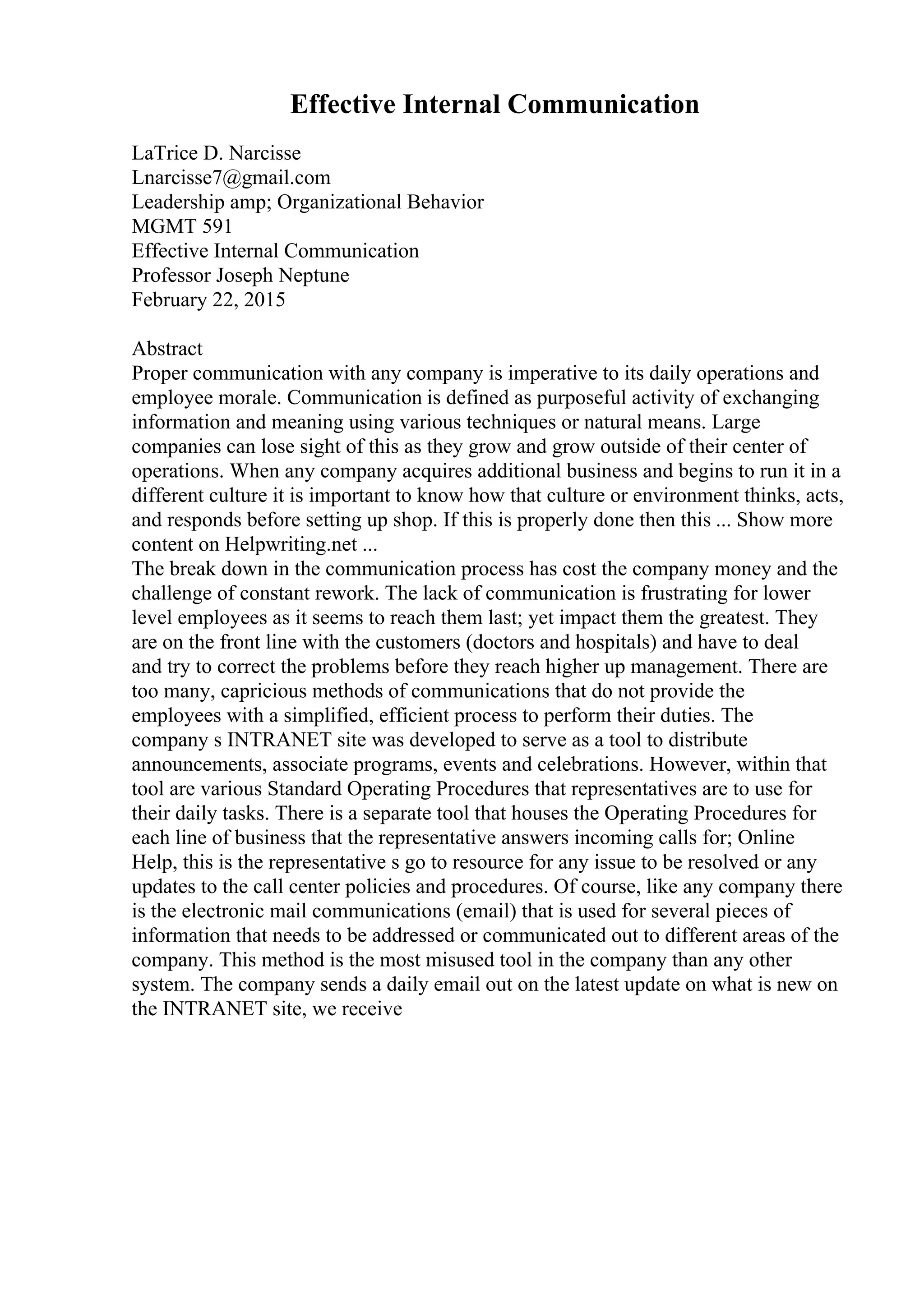 Effective Internal Communication
LaTrice D. Narcisse
Lnarcisse7@gmail.com
Leadership amp; Organizational Behavior
MGMT 591
Effective Internal Communication
Professor Joseph Neptune
February 22, 2015
Abstract
Proper communication with any company is imperative to its daily operations and
employee morale. Communication is defined as purposeful activity of exchanging
information and meaning using various techniques or natural means. Large
companies can lose sight of this as they grow and grow outside of their center of
operations. When any company acquires additional business and begins to run it in a
different culture it is important to know how that culture or environment thinks, acts,
and responds before setting up shop. If this is properly done then this ... Show more
content on Helpwriting.net ...
The break down in the communication process has cost the company money and the
challenge of constant rework. The lack of communication is frustrating for lower
level employees as it seems to reach them last; yet impact them the greatest. They
are on the front line with the customers (doctors and hospitals) and have to deal
and try to correct the problems before they reach higher up management. There are
too many, capricious methods of communications that do not provide the
employees with a simplified, efficient process to perform their duties. The
company s INTRANET site was developed to serve as a tool to distribute
announcements, associate programs, events and celebrations. However, within that
tool are various Standard Operating Procedures that representatives are to use for
their daily tasks. There is a separate tool that houses the Operating Procedures for
each line of business that the representative answers incoming calls for; Online
Help, this is the representative s go to resource for any issue to be resolved or any
updates to the call center policies and procedures. Of course, like any company there
is the electronic mail communications (email) that is used for several pieces of
information that needs to be addressed or communicated out to different areas of the
company. This method is the most misused tool in the company than any other
system. The company sends a daily email out on the latest update on what is new on
the INTRANET site, we receive
 