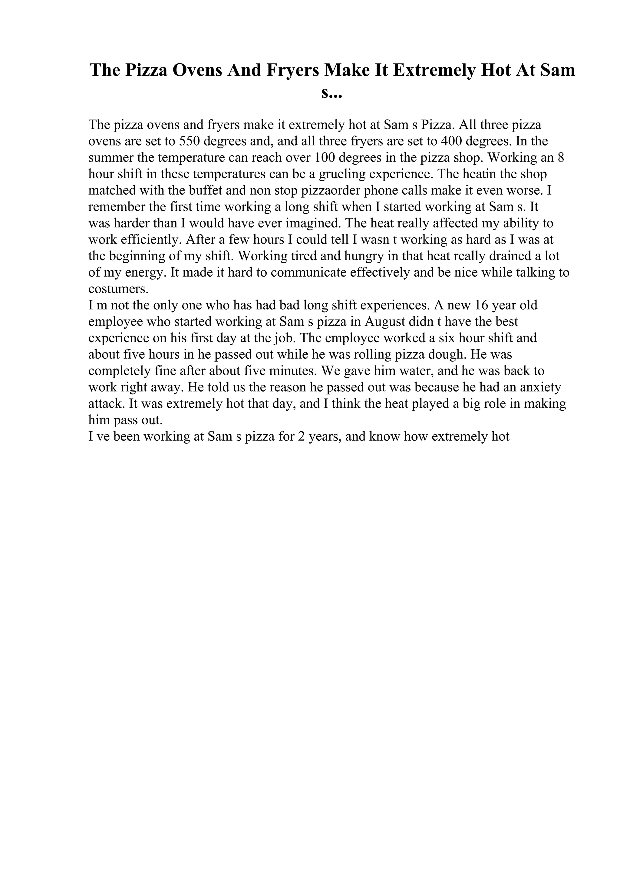 The Pizza Ovens And Fryers Make It Extremely Hot At Sam
s...
The pizza ovens and fryers make it extremely hot at Sam s Pizza. All three pizza
ovens are set to 550 degrees and, and all three fryers are set to 400 degrees. In the
summer the temperature can reach over 100 degrees in the pizza shop. Working an 8
hour shift in these temperatures can be a grueling experience. The heatin the shop
matched with the buffet and non stop pizzaorder phone calls make it even worse. I
remember the first time working a long shift when I started working at Sam s. It
was harder than I would have ever imagined. The heat really affected my ability to
work efficiently. After a few hours I could tell I wasn t working as hard as I was at
the beginning of my shift. Working tired and hungry in that heat really drained a lot
of my energy. It made it hard to communicate effectively and be nice while talking to
costumers.
I m not the only one who has had bad long shift experiences. A new 16 year old
employee who started working at Sam s pizza in August didn t have the best
experience on his first day at the job. The employee worked a six hour shift and
about five hours in he passed out while he was rolling pizza dough. He was
completely fine after about five minutes. We gave him water, and he was back to
work right away. He told us the reason he passed out was because he had an anxiety
attack. It was extremely hot that day, and I think the heat played a big role in making
him pass out.
I ve been working at Sam s pizza for 2 years, and know how extremely hot
 