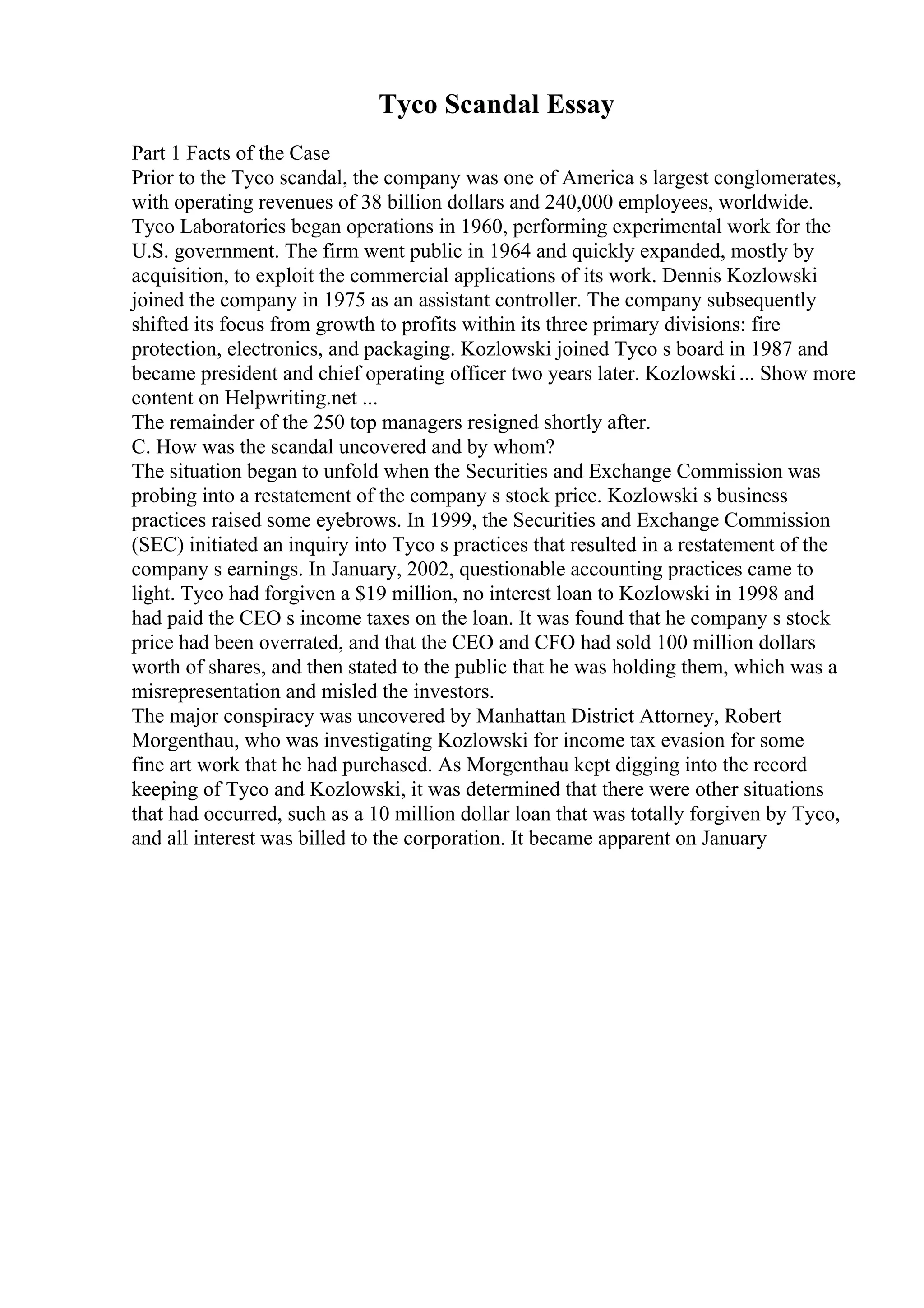 Tyco Scandal Essay
Part 1 Facts of the Case
Prior to the Tyco scandal, the company was one of America s largest conglomerates,
with operating revenues of 38 billion dollars and 240,000 employees, worldwide.
Tyco Laboratories began operations in 1960, performing experimental work for the
U.S. government. The firm went public in 1964 and quickly expanded, mostly by
acquisition, to exploit the commercial applications of its work. Dennis Kozlowski
joined the company in 1975 as an assistant controller. The company subsequently
shifted its focus from growth to profits within its three primary divisions: fire
protection, electronics, and packaging. Kozlowski joined Tyco s board in 1987 and
became president and chief operating officer two years later. Kozlowski... Show more
content on Helpwriting.net ...
The remainder of the 250 top managers resigned shortly after.
C. How was the scandal uncovered and by whom?
The situation began to unfold when the Securities and Exchange Commission was
probing into a restatement of the company s stock price. Kozlowski s business
practices raised some eyebrows. In 1999, the Securities and Exchange Commission
(SEC) initiated an inquiry into Tyco s practices that resulted in a restatement of the
company s earnings. In January, 2002, questionable accounting practices came to
light. Tyco had forgiven a $19 million, no interest loan to Kozlowski in 1998 and
had paid the CEO s income taxes on the loan. It was found that he company s stock
price had been overrated, and that the CEO and CFO had sold 100 million dollars
worth of shares, and then stated to the public that he was holding them, which was a
misrepresentation and misled the investors.
The major conspiracy was uncovered by Manhattan District Attorney, Robert
Morgenthau, who was investigating Kozlowski for income tax evasion for some
fine art work that he had purchased. As Morgenthau kept digging into the record
keeping of Tyco and Kozlowski, it was determined that there were other situations
that had occurred, such as a 10 million dollar loan that was totally forgiven by Tyco,
and all interest was billed to the corporation. It became apparent on January
 