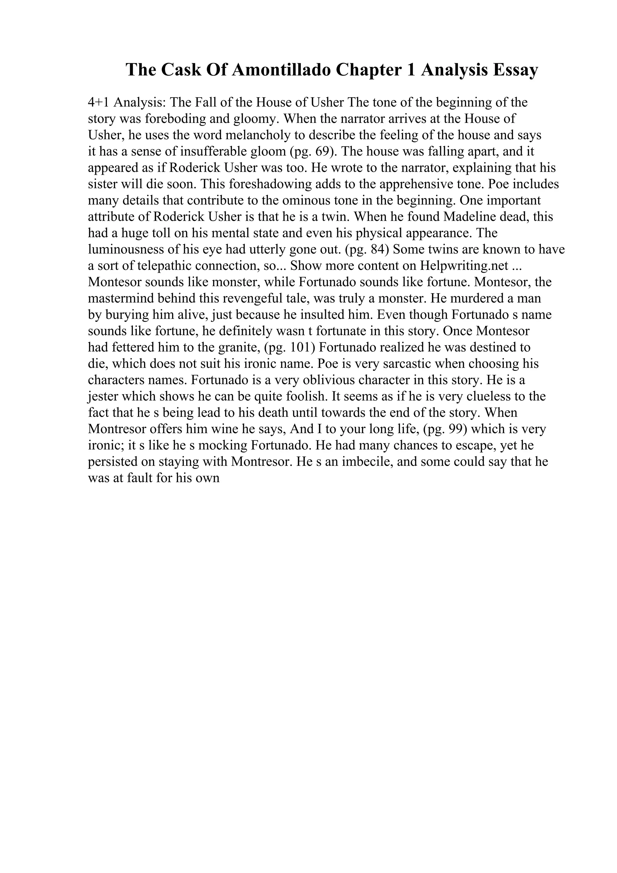 The Cask Of Amontillado Chapter 1 Analysis Essay
4+1 Analysis: The Fall of the House of Usher The tone of the beginning of the
story was foreboding and gloomy. When the narrator arrives at the House of
Usher, he uses the word melancholy to describe the feeling of the house and says
it has a sense of insufferable gloom (pg. 69). The house was falling apart, and it
appeared as if Roderick Usher was too. He wrote to the narrator, explaining that his
sister will die soon. This foreshadowing adds to the apprehensive tone. Poe includes
many details that contribute to the ominous tone in the beginning. One important
attribute of Roderick Usher is that he is a twin. When he found Madeline dead, this
had a huge toll on his mental state and even his physical appearance. The
luminousness of his eye had utterly gone out. (pg. 84) Some twins are known to have
a sort of telepathic connection, so... Show more content on Helpwriting.net ...
Montesor sounds like monster, while Fortunado sounds like fortune. Montesor, the
mastermind behind this revengeful tale, was truly a monster. He murdered a man
by burying him alive, just because he insulted him. Even though Fortunado s name
sounds like fortune, he definitely wasn t fortunate in this story. Once Montesor
had fettered him to the granite, (pg. 101) Fortunado realized he was destined to
die, which does not suit his ironic name. Poe is very sarcastic when choosing his
characters names. Fortunado is a very oblivious character in this story. He is a
jester which shows he can be quite foolish. It seems as if he is very clueless to the
fact that he s being lead to his death until towards the end of the story. When
Montresor offers him wine he says, And I to your long life, (pg. 99) which is very
ironic; it s like he s mocking Fortunado. He had many chances to escape, yet he
persisted on staying with Montresor. He s an imbecile, and some could say that he
was at fault for his own
 