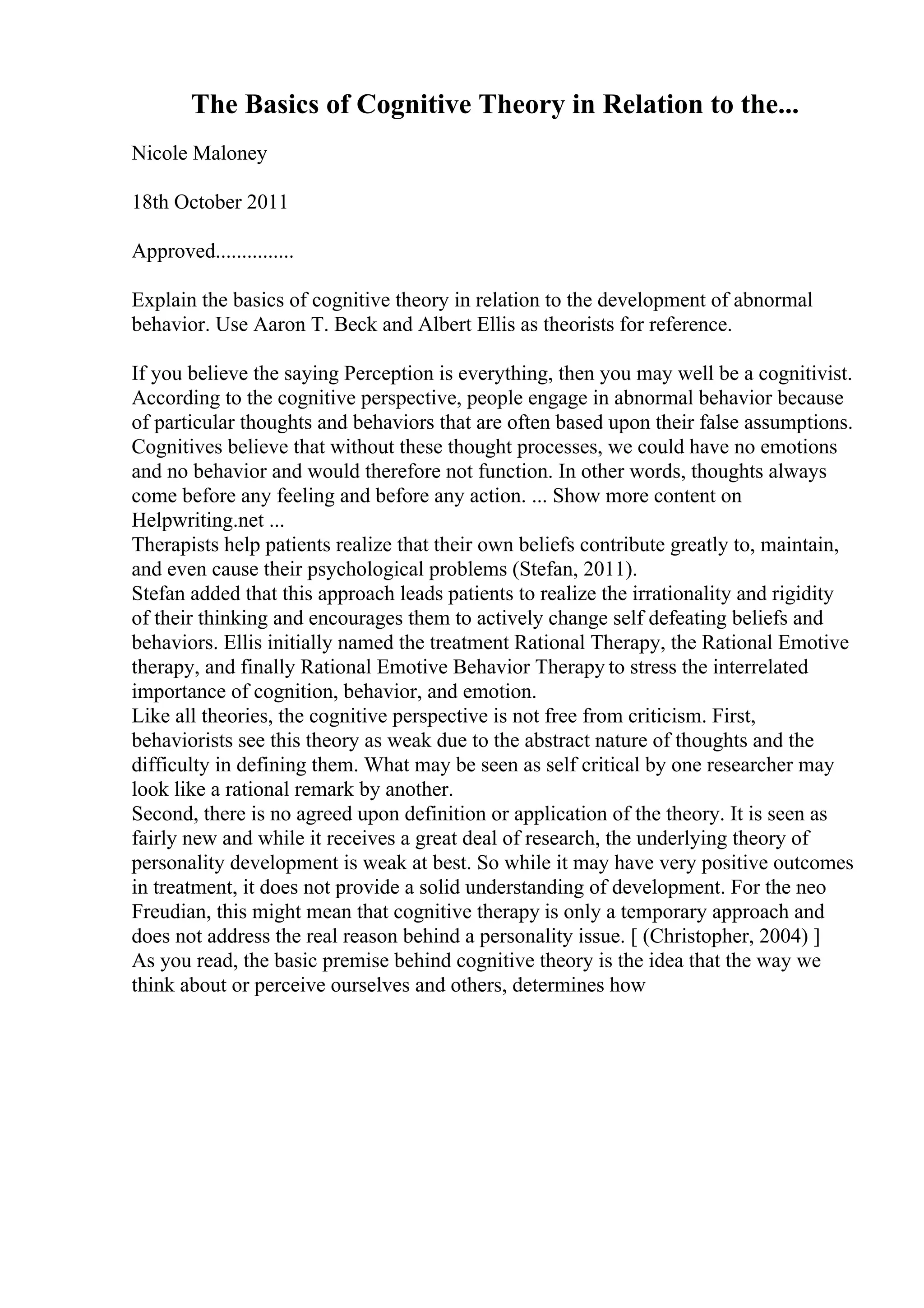 The Basics of Cognitive Theory in Relation to the...
Nicole Maloney
18th October 2011
Approved...............
Explain the basics of cognitive theory in relation to the development of abnormal
behavior. Use Aaron T. Beck and Albert Ellis as theorists for reference.
If you believe the saying Perception is everything, then you may well be a cognitivist.
According to the cognitive perspective, people engage in abnormal behavior because
of particular thoughts and behaviors that are often based upon their false assumptions.
Cognitives believe that without these thought processes, we could have no emotions
and no behavior and would therefore not function. In other words, thoughts always
come before any feeling and before any action. ... Show more content on
Helpwriting.net ...
Therapists help patients realize that their own beliefs contribute greatly to, maintain,
and even cause their psychological problems (Stefan, 2011).
Stefan added that this approach leads patients to realize the irrationality and rigidity
of their thinking and encourages them to actively change self defeating beliefs and
behaviors. Ellis initially named the treatment Rational Therapy, the Rational Emotive
therapy, and finally Rational Emotive Behavior Therapy to stress the interrelated
importance of cognition, behavior, and emotion.
Like all theories, the cognitive perspective is not free from criticism. First,
behaviorists see this theory as weak due to the abstract nature of thoughts and the
difficulty in defining them. What may be seen as self critical by one researcher may
look like a rational remark by another.
Second, there is no agreed upon definition or application of the theory. It is seen as
fairly new and while it receives a great deal of research, the underlying theory of
personality development is weak at best. So while it may have very positive outcomes
in treatment, it does not provide a solid understanding of development. For the neo
Freudian, this might mean that cognitive therapy is only a temporary approach and
does not address the real reason behind a personality issue. [ (Christopher, 2004) ]
As you read, the basic premise behind cognitive theory is the idea that the way we
think about or perceive ourselves and others, determines how
 