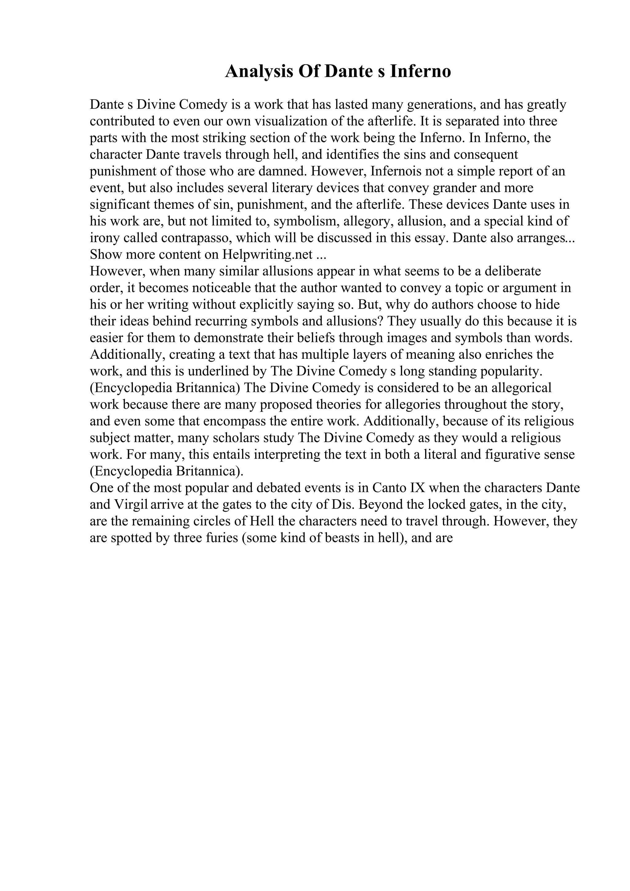 Analysis Of Dante s Inferno
Dante s Divine Comedy is a work that has lasted many generations, and has greatly
contributed to even our own visualization of the afterlife. It is separated into three
parts with the most striking section of the work being the Inferno. In Inferno, the
character Dante travels through hell, and identifies the sins and consequent
punishment of those who are damned. However, Infernois not a simple report of an
event, but also includes several literary devices that convey grander and more
significant themes of sin, punishment, and the afterlife. These devices Dante uses in
his work are, but not limited to, symbolism, allegory, allusion, and a special kind of
irony called contrapasso, which will be discussed in this essay. Dante also arranges...
Show more content on Helpwriting.net ...
However, when many similar allusions appear in what seems to be a deliberate
order, it becomes noticeable that the author wanted to convey a topic or argument in
his or her writing without explicitly saying so. But, why do authors choose to hide
their ideas behind recurring symbols and allusions? They usually do this because it is
easier for them to demonstrate their beliefs through images and symbols than words.
Additionally, creating a text that has multiple layers of meaning also enriches the
work, and this is underlined by The Divine Comedy s long standing popularity.
(Encyclopedia Britannica) The Divine Comedy is considered to be an allegorical
work because there are many proposed theories for allegories throughout the story,
and even some that encompass the entire work. Additionally, because of its religious
subject matter, many scholars study The Divine Comedy as they would a religious
work. For many, this entails interpreting the text in both a literal and figurative sense
(Encyclopedia Britannica).
One of the most popular and debated events is in Canto IX when the characters Dante
and Virgil arrive at the gates to the city of Dis. Beyond the locked gates, in the city,
are the remaining circles of Hell the characters need to travel through. However, they
are spotted by three furies (some kind of beasts in hell), and are
 