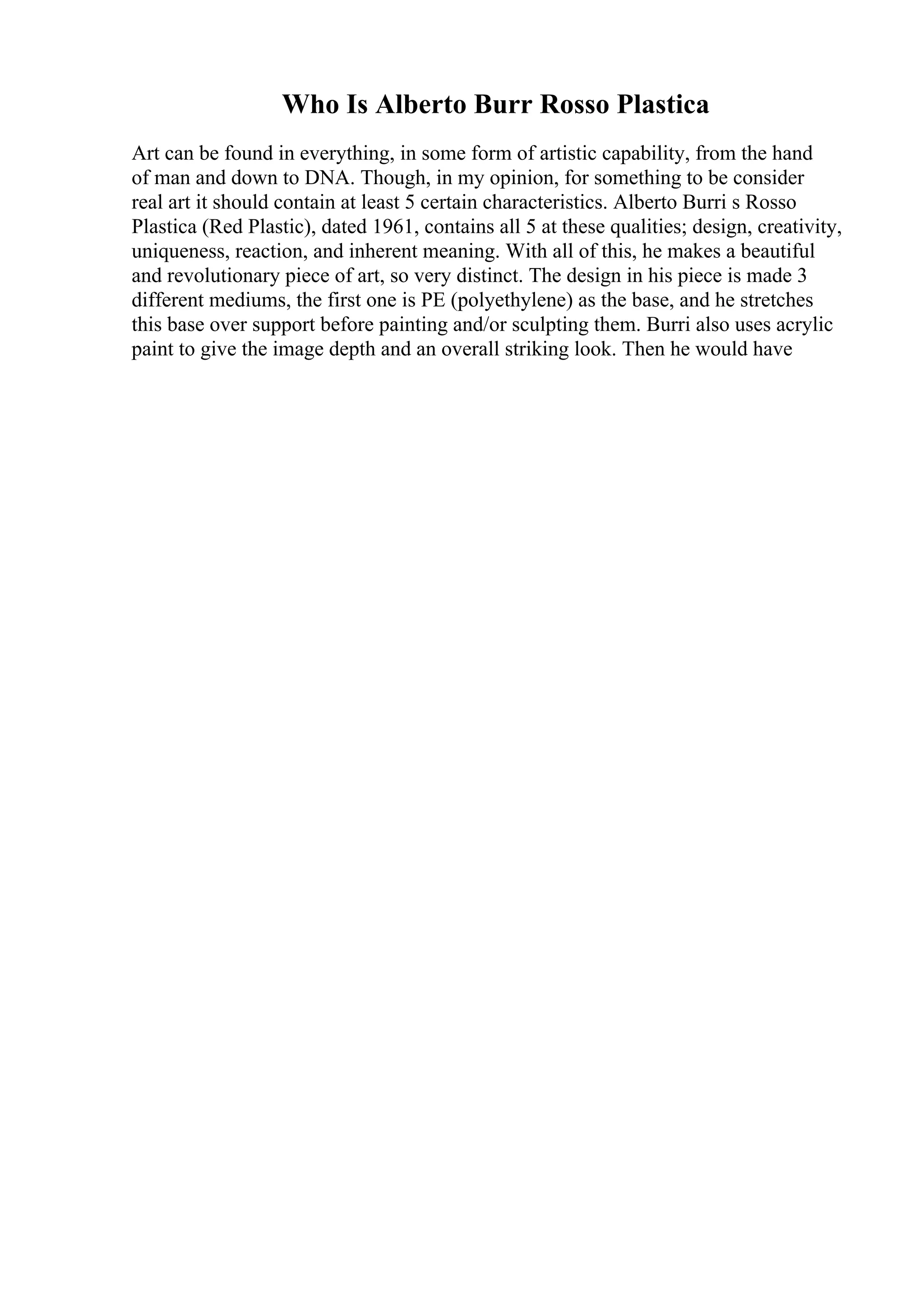 Who Is Alberto Burr Rosso Plastica
Art can be found in everything, in some form of artistic capability, from the hand
of man and down to DNA. Though, in my opinion, for something to be consider
real art it should contain at least 5 certain characteristics. Alberto Burri s Rosso
Plastica (Red Plastic), dated 1961, contains all 5 at these qualities; design, creativity,
uniqueness, reaction, and inherent meaning. With all of this, he makes a beautiful
and revolutionary piece of art, so very distinct. The design in his piece is made 3
different mediums, the first one is PE (polyethylene) as the base, and he stretches
this base over support before painting and/or sculpting them. Burri also uses acrylic
paint to give the image depth and an overall striking look. Then he would have
 
