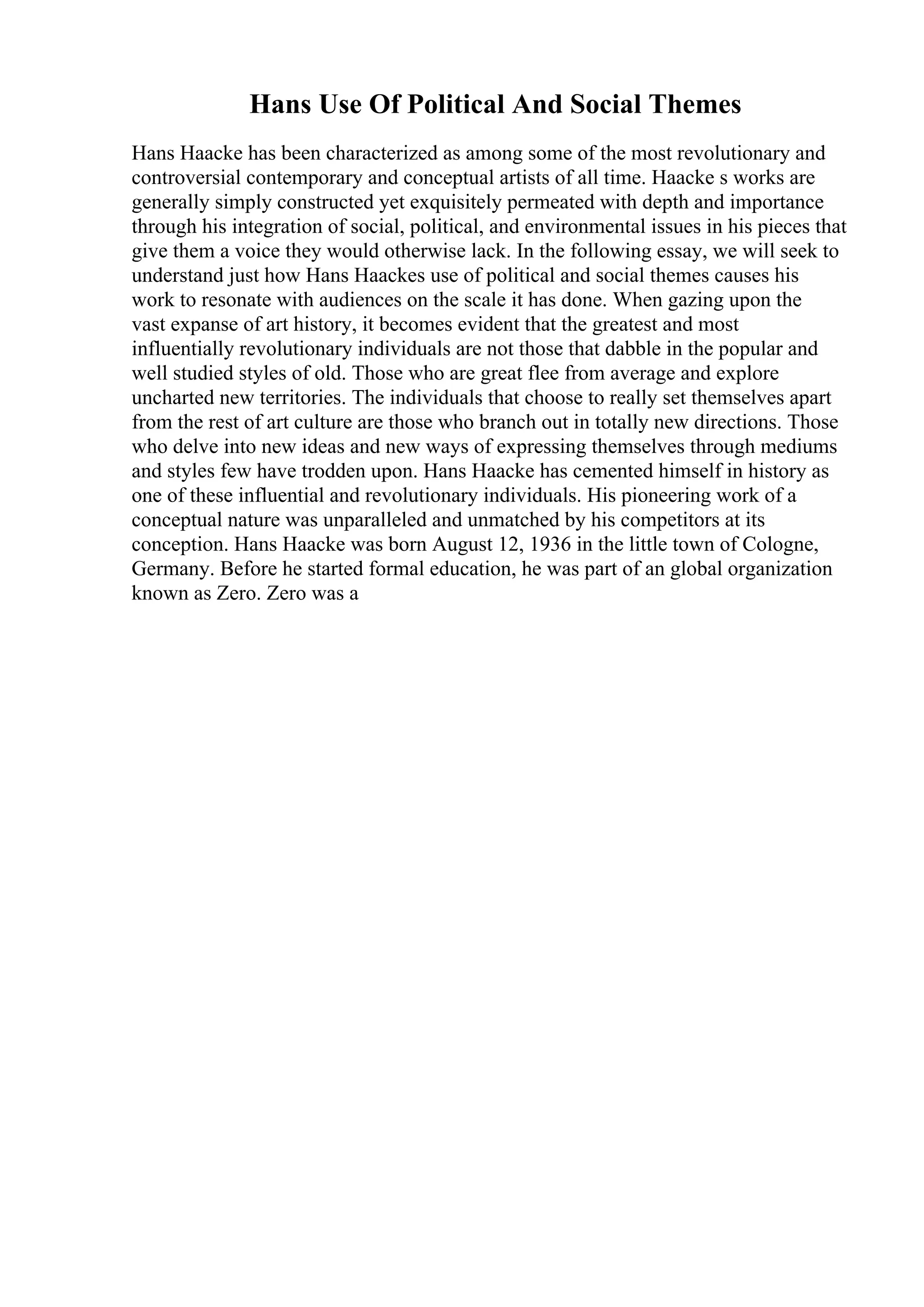 Hans Use Of Political And Social Themes
Hans Haacke has been characterized as among some of the most revolutionary and
controversial contemporary and conceptual artists of all time. Haacke s works are
generally simply constructed yet exquisitely permeated with depth and importance
through his integration of social, political, and environmental issues in his pieces that
give them a voice they would otherwise lack. In the following essay, we will seek to
understand just how Hans Haackes use of political and social themes causes his
work to resonate with audiences on the scale it has done. When gazing upon the
vast expanse of art history, it becomes evident that the greatest and most
influentially revolutionary individuals are not those that dabble in the popular and
well studied styles of old. Those who are great flee from average and explore
uncharted new territories. The individuals that choose to really set themselves apart
from the rest of art culture are those who branch out in totally new directions. Those
who delve into new ideas and new ways of expressing themselves through mediums
and styles few have trodden upon. Hans Haacke has cemented himself in history as
one of these influential and revolutionary individuals. His pioneering work of a
conceptual nature was unparalleled and unmatched by his competitors at its
conception. Hans Haacke was born August 12, 1936 in the little town of Cologne,
Germany. Before he started formal education, he was part of an global organization
known as Zero. Zero was a
 