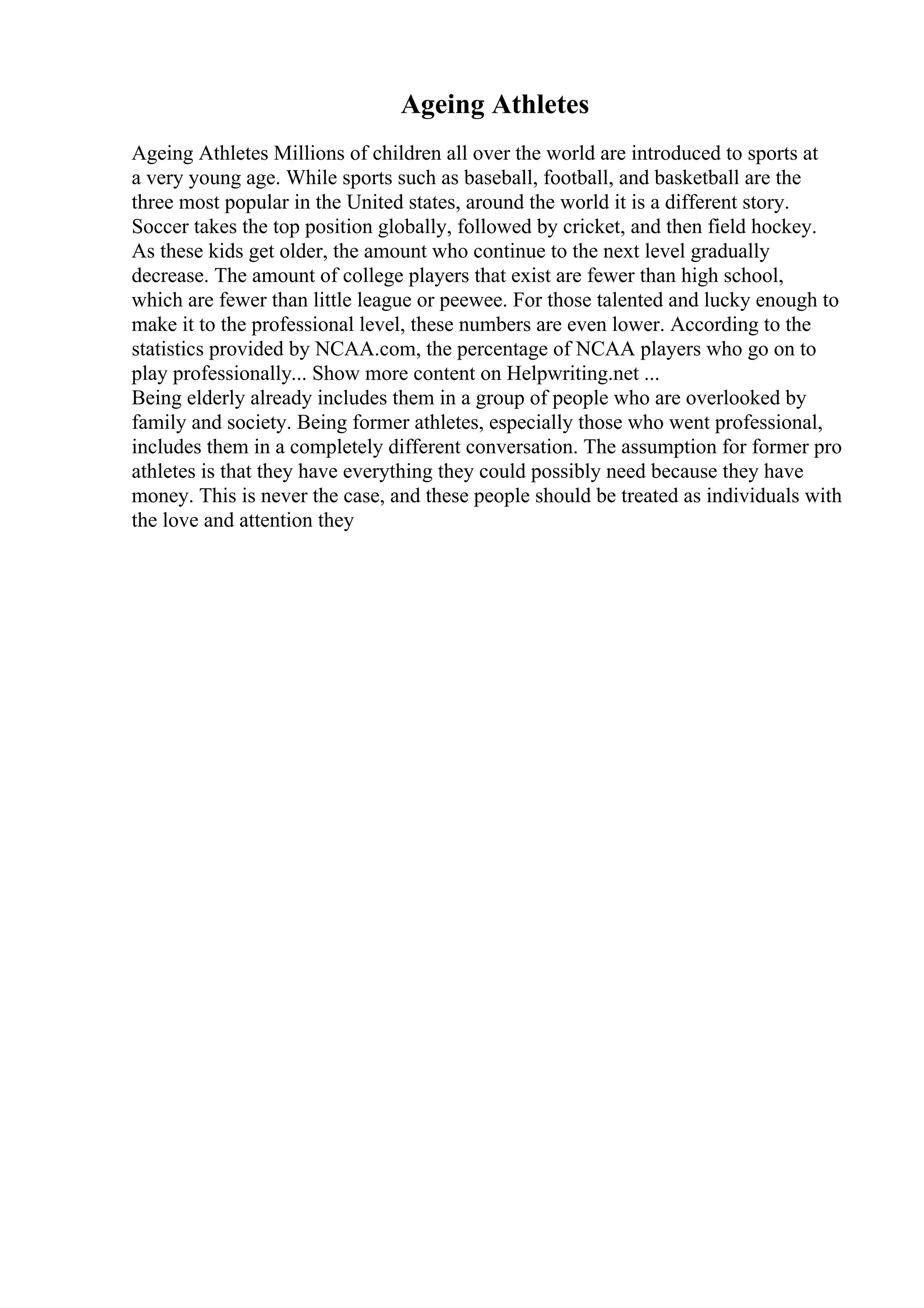 Ageing Athletes
Ageing Athletes Millions of children all over the world are introduced to sports at
a very young age. While sports such as baseball, football, and basketball are the
three most popular in the United states, around the world it is a different story.
Soccer takes the top position globally, followed by cricket, and then field hockey.
As these kids get older, the amount who continue to the next level gradually
decrease. The amount of college players that exist are fewer than high school,
which are fewer than little league or peewee. For those talented and lucky enough to
make it to the professional level, these numbers are even lower. According to the
statistics provided by NCAA.com, the percentage of NCAA players who go on to
play professionally... Show more content on Helpwriting.net ...
Being elderly already includes them in a group of people who are overlooked by
family and society. Being former athletes, especially those who went professional,
includes them in a completely different conversation. The assumption for former pro
athletes is that they have everything they could possibly need because they have
money. This is never the case, and these people should be treated as individuals with
the love and attention they
 