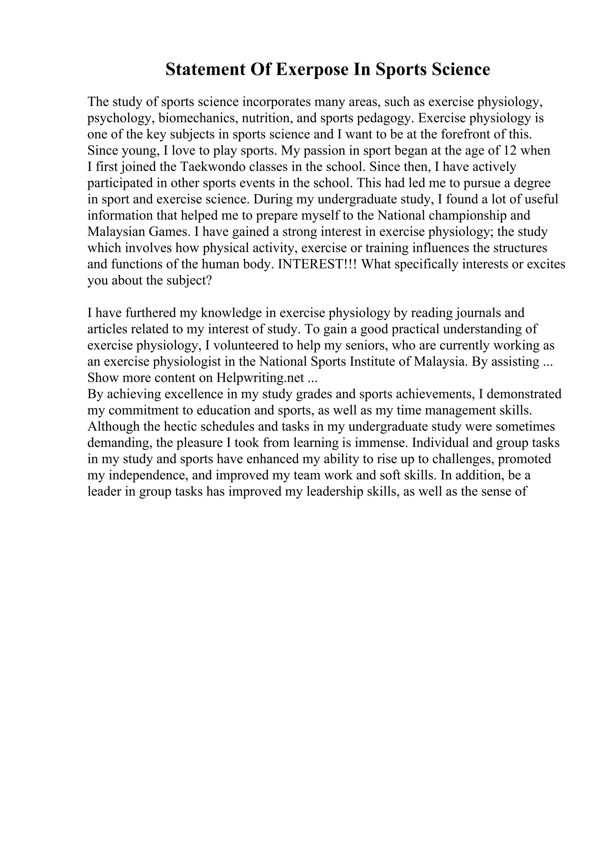 Statement Of Exerpose In Sports Science
The study of sports science incorporates many areas, such as exercise physiology,
psychology, biomechanics, nutrition, and sports pedagogy. Exercise physiology is
one of the key subjects in sports science and I want to be at the forefront of this.
Since young, I love to play sports. My passion in sport began at the age of 12 when
I first joined the Taekwondo classes in the school. Since then, I have actively
participated in other sports events in the school. This had led me to pursue a degree
in sport and exercise science. During my undergraduate study, I found a lot of useful
information that helped me to prepare myself to the National championship and
Malaysian Games. I have gained a strong interest in exercise physiology; the study
which involves how physical activity, exercise or training influences the structures
and functions of the human body. INTEREST!!! What specifically interests or excites
you about the subject?
I have furthered my knowledge in exercise physiology by reading journals and
articles related to my interest of study. To gain a good practical understanding of
exercise physiology, I volunteered to help my seniors, who are currently working as
an exercise physiologist in the National Sports Institute of Malaysia. By assisting ...
Show more content on Helpwriting.net ...
By achieving excellence in my study grades and sports achievements, I demonstrated
my commitment to education and sports, as well as my time management skills.
Although the hectic schedules and tasks in my undergraduate study were sometimes
demanding, the pleasure I took from learning is immense. Individual and group tasks
in my study and sports have enhanced my ability to rise up to challenges, promoted
my independence, and improved my team work and soft skills. In addition, be a
leader in group tasks has improved my leadership skills, as well as the sense of
 