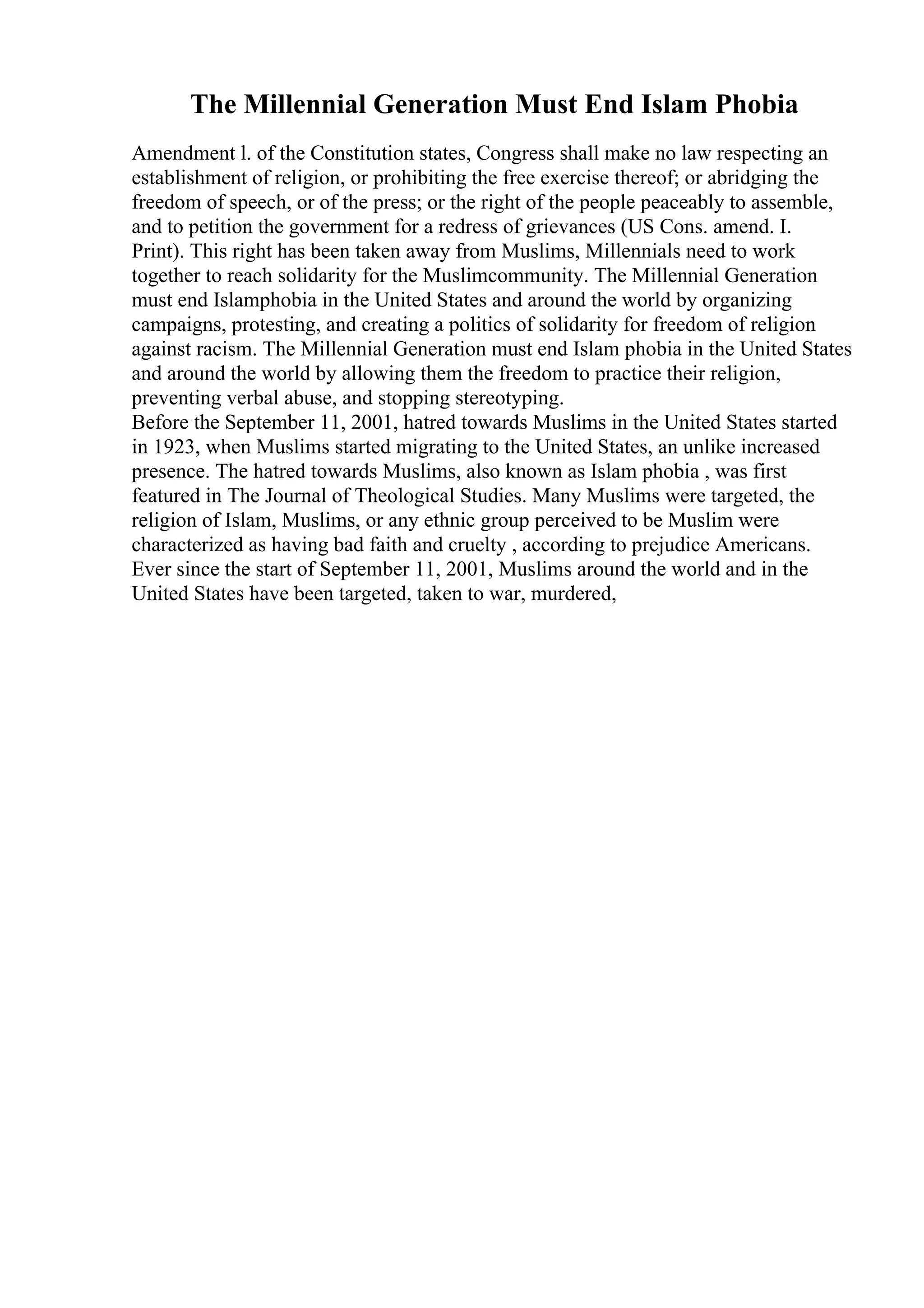 The Millennial Generation Must End Islam Phobia
Amendment l. of the Constitution states, Congress shall make no law respecting an
establishment of religion, or prohibiting the free exercise thereof; or abridging the
freedom of speech, or of the press; or the right of the people peaceably to assemble,
and to petition the government for a redress of grievances (US Cons. amend. I.
Print). This right has been taken away from Muslims, Millennials need to work
together to reach solidarity for the Muslimcommunity. The Millennial Generation
must end Islamphobia in the United States and around the world by organizing
campaigns, protesting, and creating a politics of solidarity for freedom of religion
against racism. The Millennial Generation must end Islam phobia in the United States
and around the world by allowing them the freedom to practice their religion,
preventing verbal abuse, and stopping stereotyping.
Before the September 11, 2001, hatred towards Muslims in the United States started
in 1923, when Muslims started migrating to the United States, an unlike increased
presence. The hatred towards Muslims, also known as Islam phobia , was first
featured in The Journal of Theological Studies. Many Muslims were targeted, the
religion of Islam, Muslims, or any ethnic group perceived to be Muslim were
characterized as having bad faith and cruelty , according to prejudice Americans.
Ever since the start of September 11, 2001, Muslims around the world and in the
United States have been targeted, taken to war, murdered,
 