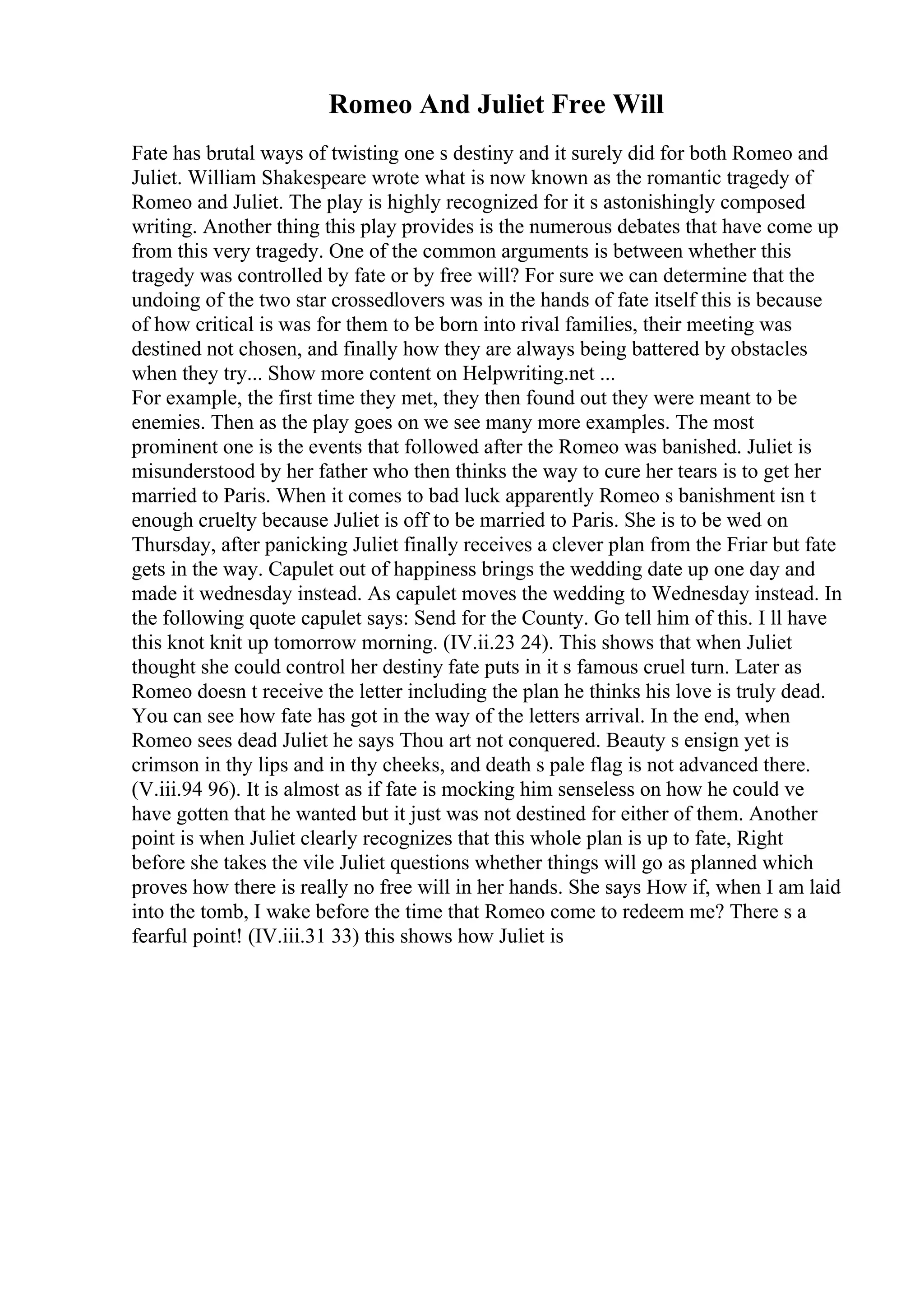Romeo And Juliet Free Will
Fate has brutal ways of twisting one s destiny and it surely did for both Romeo and
Juliet. William Shakespeare wrote what is now known as the romantic tragedy of
Romeo and Juliet. The play is highly recognized for it s astonishingly composed
writing. Another thing this play provides is the numerous debates that have come up
from this very tragedy. One of the common arguments is between whether this
tragedy was controlled by fate or by free will? For sure we can determine that the
undoing of the two star crossedlovers was in the hands of fate itself this is because
of how critical is was for them to be born into rival families, their meeting was
destined not chosen, and finally how they are always being battered by obstacles
when they try... Show more content on Helpwriting.net ...
For example, the first time they met, they then found out they were meant to be
enemies. Then as the play goes on we see many more examples. The most
prominent one is the events that followed after the Romeo was banished. Juliet is
misunderstood by her father who then thinks the way to cure her tears is to get her
married to Paris. When it comes to bad luck apparently Romeo s banishment isn t
enough cruelty because Juliet is off to be married to Paris. She is to be wed on
Thursday, after panicking Juliet finally receives a clever plan from the Friar but fate
gets in the way. Capulet out of happiness brings the wedding date up one day and
made it wednesday instead. As capulet moves the wedding to Wednesday instead. In
the following quote capulet says: Send for the County. Go tell him of this. I ll have
this knot knit up tomorrow morning. (IV.ii.23 24). This shows that when Juliet
thought she could control her destiny fate puts in it s famous cruel turn. Later as
Romeo doesn t receive the letter including the plan he thinks his love is truly dead.
You can see how fate has got in the way of the letters arrival. In the end, when
Romeo sees dead Juliet he says Thou art not conquered. Beauty s ensign yet is
crimson in thy lips and in thy cheeks, and death s pale flag is not advanced there.
(V.iii.94 96). It is almost as if fate is mocking him senseless on how he could ve
have gotten that he wanted but it just was not destined for either of them. Another
point is when Juliet clearly recognizes that this whole plan is up to fate, Right
before she takes the vile Juliet questions whether things will go as planned which
proves how there is really no free will in her hands. She says How if, when I am laid
into the tomb, I wake before the time that Romeo come to redeem me? There s a
fearful point! (IV.iii.31 33) this shows how Juliet is
 
