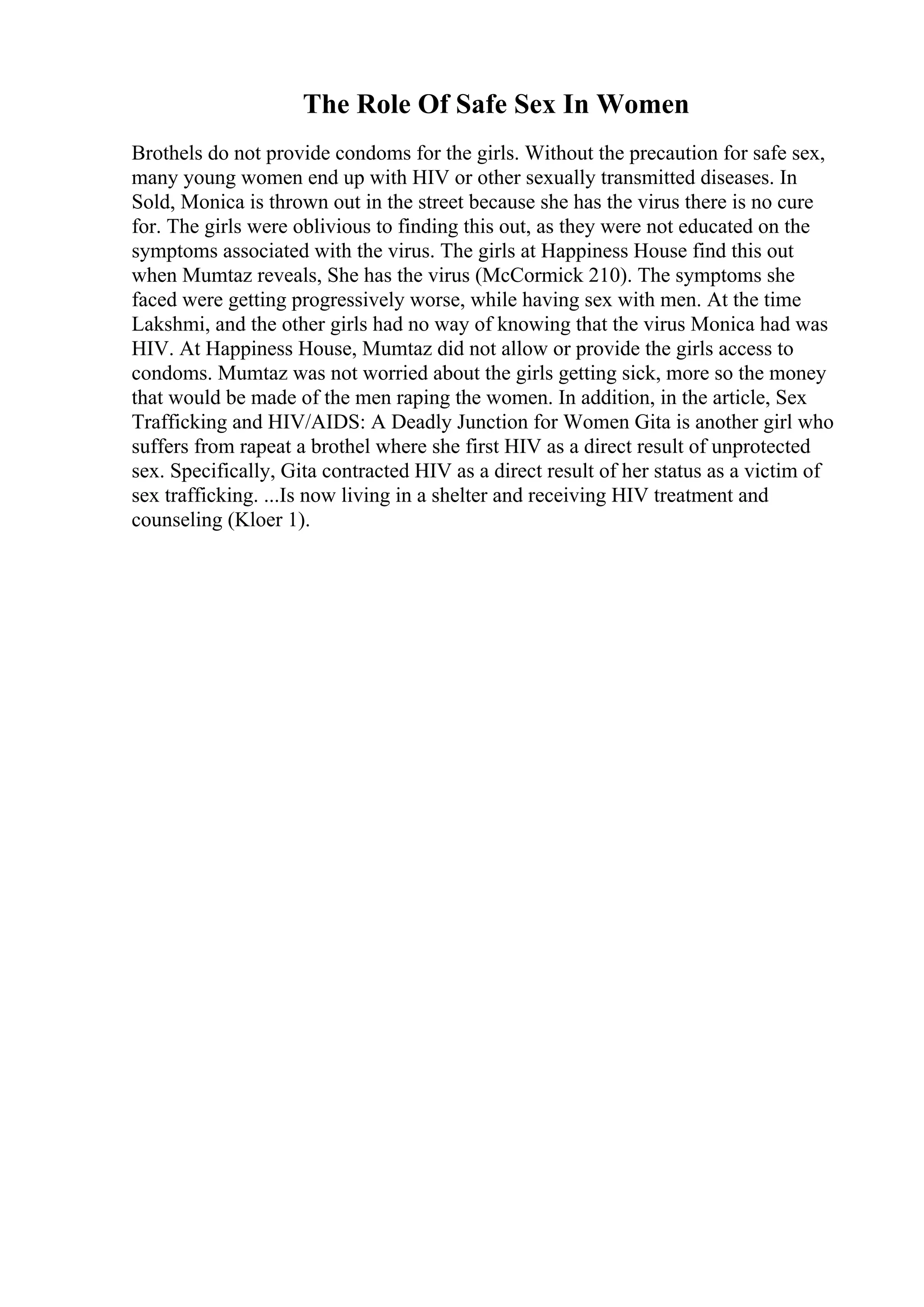 The Role Of Safe Sex In Women
Brothels do not provide condoms for the girls. Without the precaution for safe sex,
many young women end up with HIV or other sexually transmitted diseases. In
Sold, Monica is thrown out in the street because she has the virus there is no cure
for. The girls were oblivious to finding this out, as they were not educated on the
symptoms associated with the virus. The girls at Happiness House find this out
when Mumtaz reveals, She has the virus (McCormick 210). The symptoms she
faced were getting progressively worse, while having sex with men. At the time
Lakshmi, and the other girls had no way of knowing that the virus Monica had was
HIV. At Happiness House, Mumtaz did not allow or provide the girls access to
condoms. Mumtaz was not worried about the girls getting sick, more so the money
that would be made of the men raping the women. In addition, in the article, Sex
Trafficking and HIV/AIDS: A Deadly Junction for Women Gita is another girl who
suffers from rapeat a brothel where she first HIV as a direct result of unprotected
sex. Specifically, Gita contracted HIV as a direct result of her status as a victim of
sex trafficking. ...Is now living in a shelter and receiving HIV treatment and
counseling (Kloer 1).
 