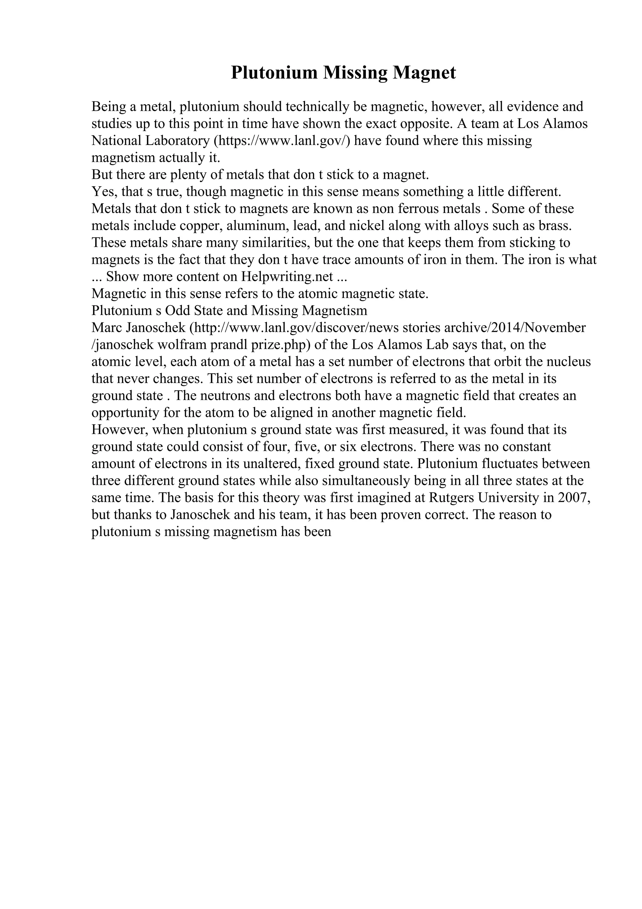 Plutonium Missing Magnet
Being a metal, plutonium should technically be magnetic, however, all evidence and
studies up to this point in time have shown the exact opposite. A team at Los Alamos
National Laboratory (https://www.lanl.gov/) have found where this missing
magnetism actually it.
But there are plenty of metals that don t stick to a magnet.
Yes, that s true, though magnetic in this sense means something a little different.
Metals that don t stick to magnets are known as non ferrous metals . Some of these
metals include copper, aluminum, lead, and nickel along with alloys such as brass.
These metals share many similarities, but the one that keeps them from sticking to
magnets is the fact that they don t have trace amounts of iron in them. The iron is what
... Show more content on Helpwriting.net ...
Magnetic in this sense refers to the atomic magnetic state.
Plutonium s Odd State and Missing Magnetism
Marc Janoschek (http://www.lanl.gov/discover/news stories archive/2014/November
/janoschek wolfram prandl prize.php) of the Los Alamos Lab says that, on the
atomic level, each atom of a metal has a set number of electrons that orbit the nucleus
that never changes. This set number of electrons is referred to as the metal in its
ground state . The neutrons and electrons both have a magnetic field that creates an
opportunity for the atom to be aligned in another magnetic field.
However, when plutonium s ground state was first measured, it was found that its
ground state could consist of four, five, or six electrons. There was no constant
amount of electrons in its unaltered, fixed ground state. Plutonium fluctuates between
three different ground states while also simultaneously being in all three states at the
same time. The basis for this theory was first imagined at Rutgers University in 2007,
but thanks to Janoschek and his team, it has been proven correct. The reason to
plutonium s missing magnetism has been
 