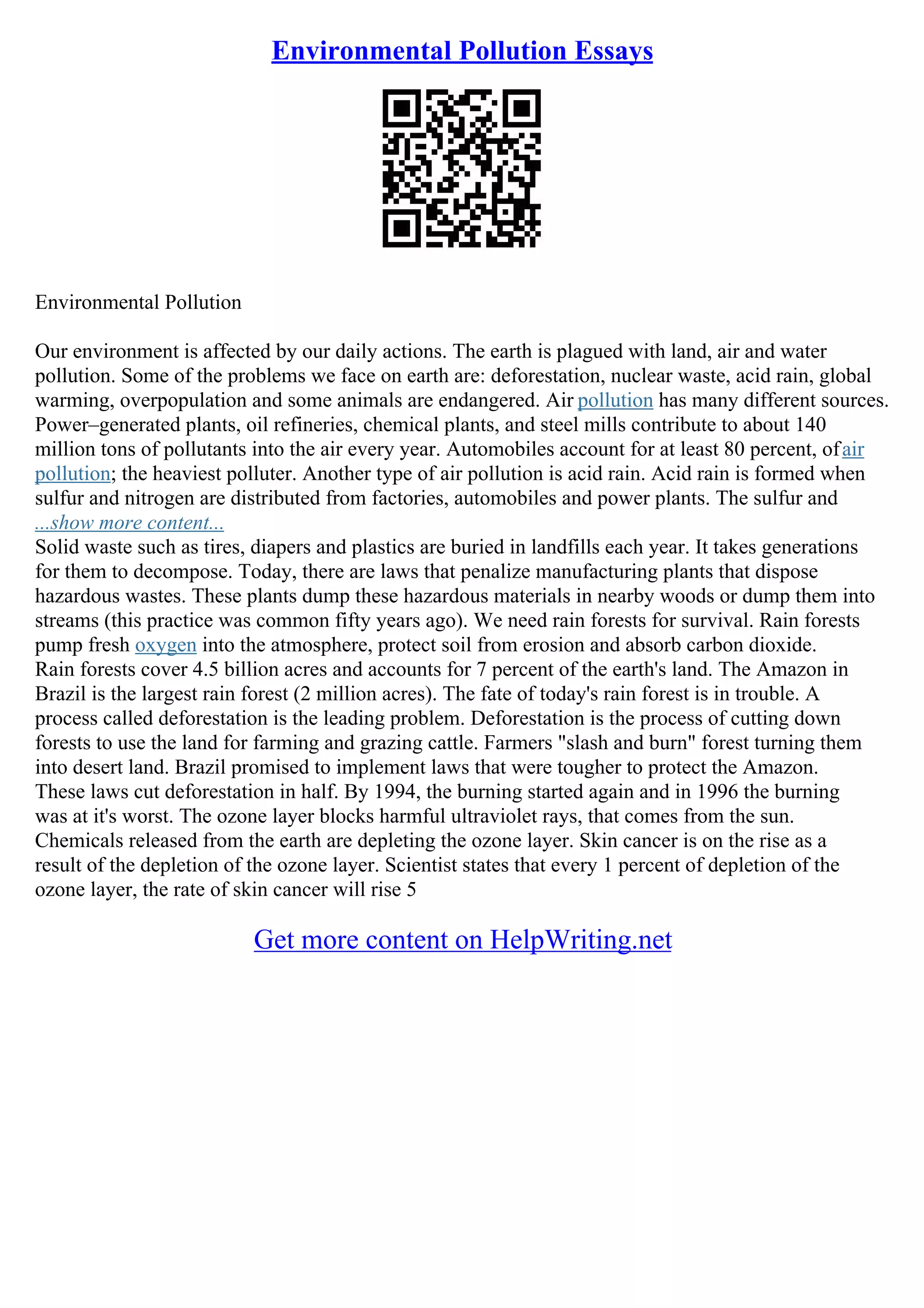Environmental Pollution Essays
Environmental Pollution
Our environment is affected by our daily actions. The earth is plagued with land, air and water
pollution. Some of the problems we face on earth are: deforestation, nuclear waste, acid rain, global
warming, overpopulation and some animals are endangered. Air pollution has many different sources.
Power–generated plants, oil refineries, chemical plants, and steel mills contribute to about 140
million tons of pollutants into the air every year. Automobiles account for at least 80 percent, ofair
pollution; the heaviest polluter. Another type of air pollution is acid rain. Acid rain is formed when
sulfur and nitrogen are distributed from factories, automobiles and power plants. The sulfur and
...show more content...
Solid waste such as tires, diapers and plastics are buried in landfills each year. It takes generations
for them to decompose. Today, there are laws that penalize manufacturing plants that dispose
hazardous wastes. These plants dump these hazardous materials in nearby woods or dump them into
streams (this practice was common fifty years ago). We need rain forests for survival. Rain forests
pump fresh oxygen into the atmosphere, protect soil from erosion and absorb carbon dioxide.
Rain forests cover 4.5 billion acres and accounts for 7 percent of the earth's land. The Amazon in
Brazil is the largest rain forest (2 million acres). The fate of today's rain forest is in trouble. A
process called deforestation is the leading problem. Deforestation is the process of cutting down
forests to use the land for farming and grazing cattle. Farmers "slash and burn" forest turning them
into desert land. Brazil promised to implement laws that were tougher to protect the Amazon.
These laws cut deforestation in half. By 1994, the burning started again and in 1996 the burning
was at it's worst. The ozone layer blocks harmful ultraviolet rays, that comes from the sun.
Chemicals released from the earth are depleting the ozone layer. Skin cancer is on the rise as a
result of the depletion of the ozone layer. Scientist states that every 1 percent of depletion of the
ozone layer, the rate of skin cancer will rise 5
Get more content on HelpWriting.net
 