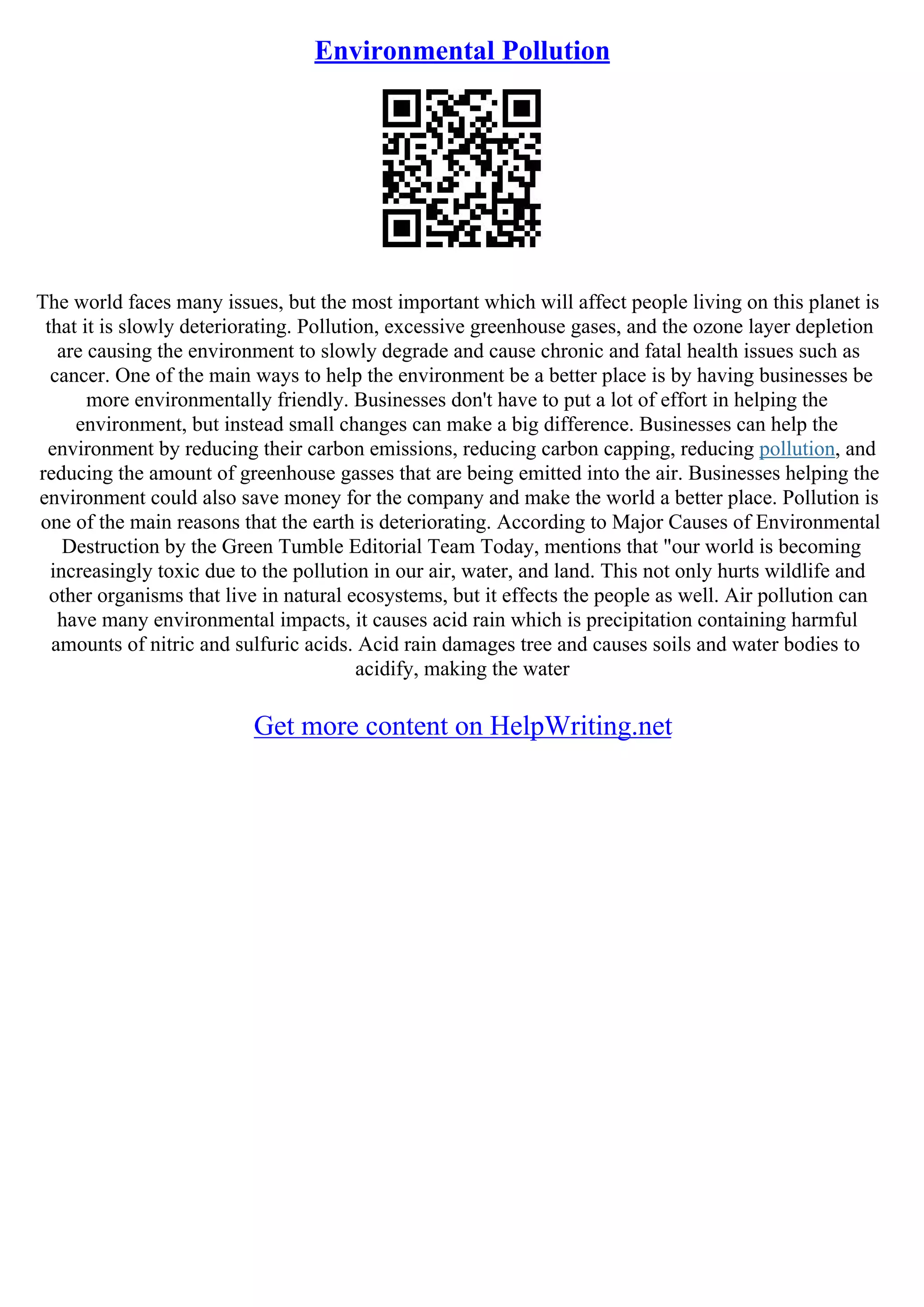 Environmental Pollution
The world faces many issues, but the most important which will affect people living on this planet is
that it is slowly deteriorating. Pollution, excessive greenhouse gases, and the ozone layer depletion
are causing the environment to slowly degrade and cause chronic and fatal health issues such as
cancer. One of the main ways to help the environment be a better place is by having businesses be
more environmentally friendly. Businesses don't have to put a lot of effort in helping the
environment, but instead small changes can make a big difference. Businesses can help the
environment by reducing their carbon emissions, reducing carbon capping, reducing pollution, and
reducing the amount of greenhouse gasses that are being emitted into the air. Businesses helping the
environment could also save money for the company and make the world a better place. Pollution is
one of the main reasons that the earth is deteriorating. According to Major Causes of Environmental
Destruction by the Green Tumble Editorial Team Today, mentions that "our world is becoming
increasingly toxic due to the pollution in our air, water, and land. This not only hurts wildlife and
other organisms that live in natural ecosystems, but it effects the people as well. Air pollution can
have many environmental impacts, it causes acid rain which is precipitation containing harmful
amounts of nitric and sulfuric acids. Acid rain damages tree and causes soils and water bodies to
acidify, making the water
Get more content on HelpWriting.net
 