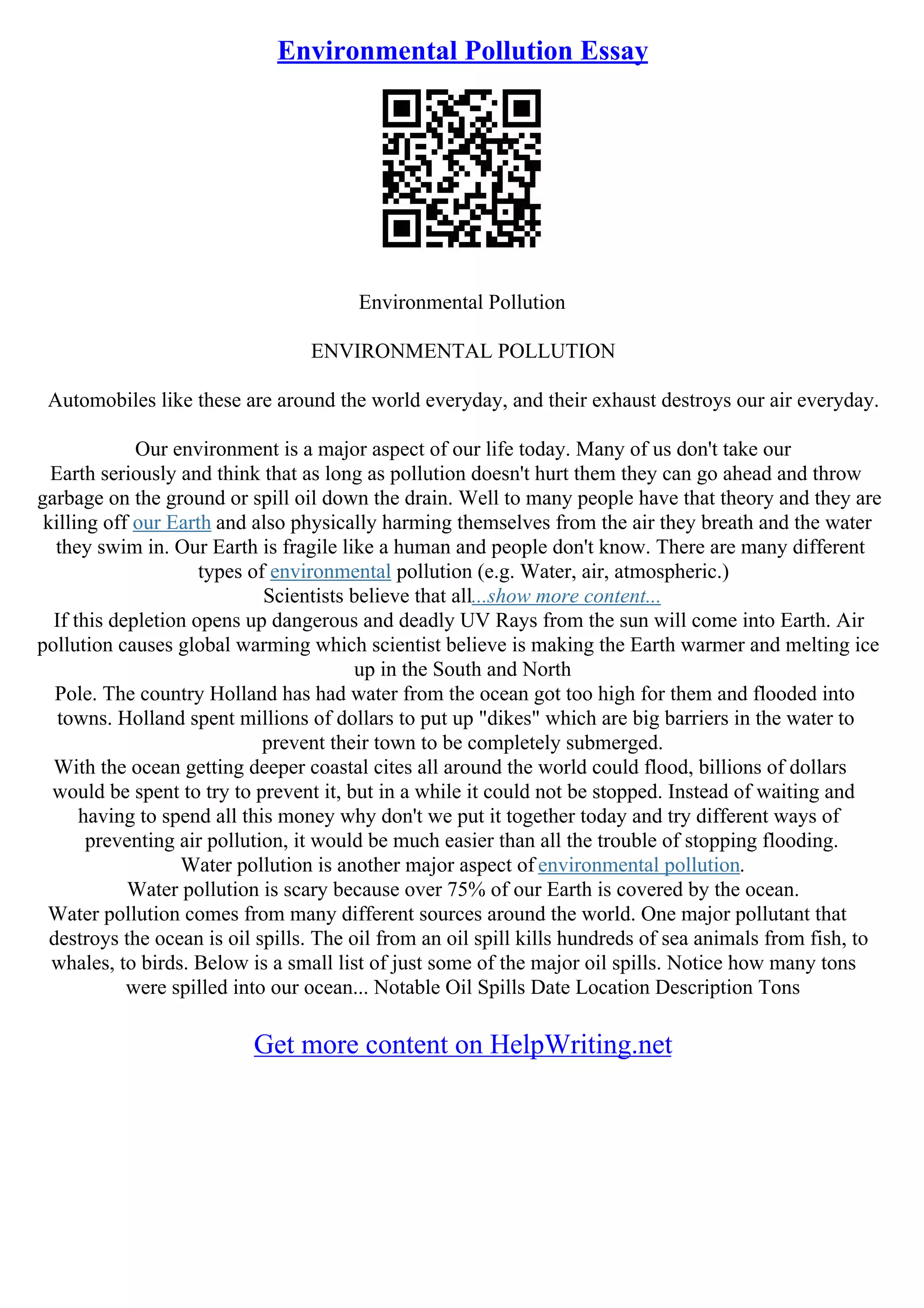 Environmental Pollution Essay
Environmental Pollution
ENVIRONMENTAL POLLUTION
Automobiles like these are around the world everyday, and their exhaust destroys our air everyday.
Our environment is a major aspect of our life today. Many of us don't take our
Earth seriously and think that as long as pollution doesn't hurt them they can go ahead and throw
garbage on the ground or spill oil down the drain. Well to many people have that theory and they are
killing off our Earth and also physically harming themselves from the air they breath and the water
they swim in. Our Earth is fragile like a human and people don't know. There are many different
types of environmental pollution (e.g. Water, air, atmospheric.)
Scientists believe that all...show more content...
If this depletion opens up dangerous and deadly UV Rays from the sun will come into Earth. Air
pollution causes global warming which scientist believe is making the Earth warmer and melting ice
up in the South and North
Pole. The country Holland has had water from the ocean got too high for them and flooded into
towns. Holland spent millions of dollars to put up "dikes" which are big barriers in the water to
prevent their town to be completely submerged.
With the ocean getting deeper coastal cites all around the world could flood, billions of dollars
would be spent to try to prevent it, but in a while it could not be stopped. Instead of waiting and
having to spend all this money why don't we put it together today and try different ways of
preventing air pollution, it would be much easier than all the trouble of stopping flooding.
Water pollution is another major aspect of environmental pollution.
Water pollution is scary because over 75% of our Earth is covered by the ocean.
Water pollution comes from many different sources around the world. One major pollutant that
destroys the ocean is oil spills. The oil from an oil spill kills hundreds of sea animals from fish, to
whales, to birds. Below is a small list of just some of the major oil spills. Notice how many tons
were spilled into our ocean... Notable Oil Spills Date Location Description Tons
Get more content on HelpWriting.net
 