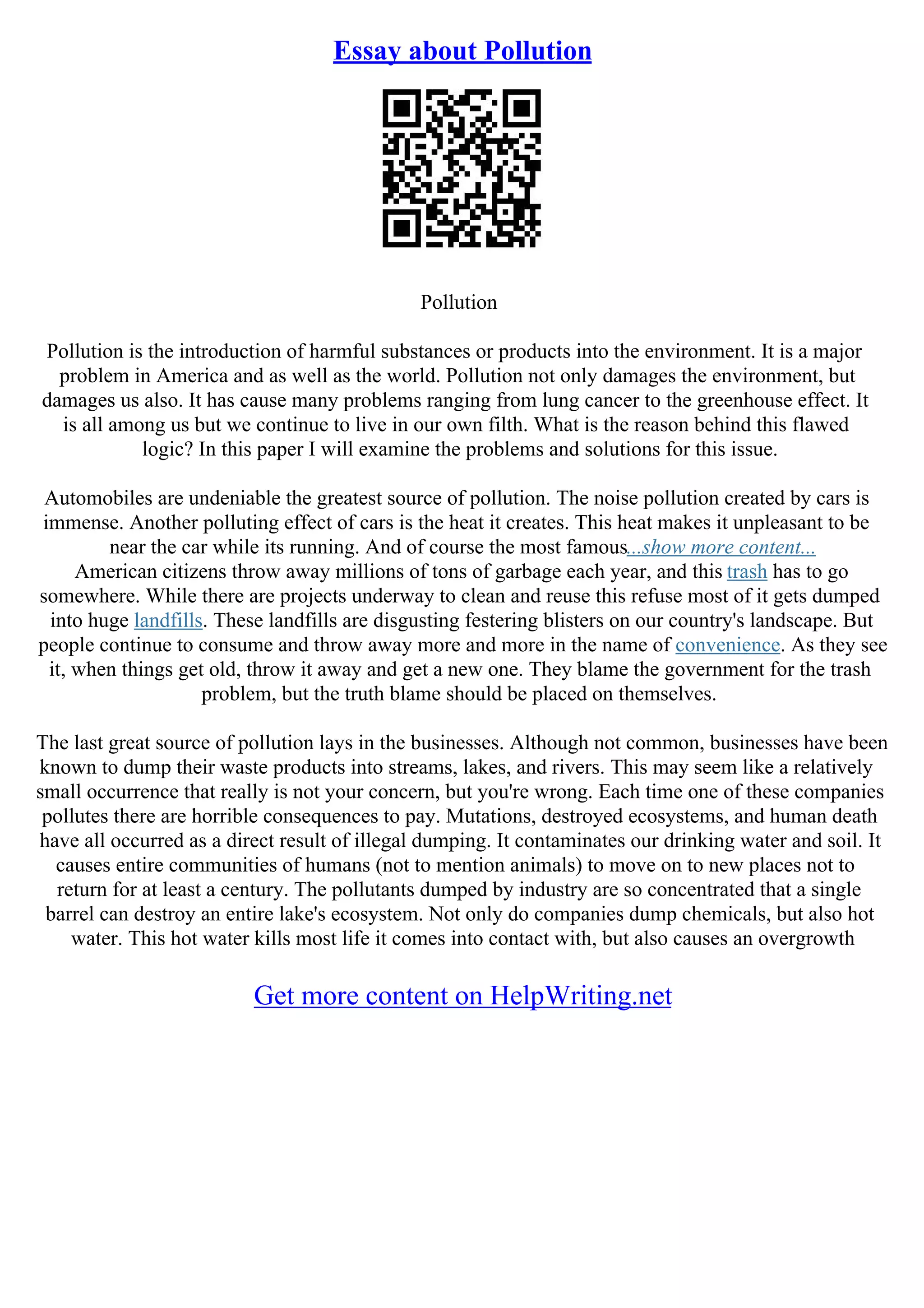 Essay about Pollution
Pollution
Pollution is the introduction of harmful substances or products into the environment. It is a major
problem in America and as well as the world. Pollution not only damages the environment, but
damages us also. It has cause many problems ranging from lung cancer to the greenhouse effect. It
is all among us but we continue to live in our own filth. What is the reason behind this flawed
logic? In this paper I will examine the problems and solutions for this issue.
Automobiles are undeniable the greatest source of pollution. The noise pollution created by cars is
immense. Another polluting effect of cars is the heat it creates. This heat makes it unpleasant to be
near the car while its running. And of course the most famous...show more content...
American citizens throw away millions of tons of garbage each year, and this trash has to go
somewhere. While there are projects underway to clean and reuse this refuse most of it gets dumped
into huge landfills. These landfills are disgusting festering blisters on our country's landscape. But
people continue to consume and throw away more and more in the name of convenience. As they see
it, when things get old, throw it away and get a new one. They blame the government for the trash
problem, but the truth blame should be placed on themselves.
The last great source of pollution lays in the businesses. Although not common, businesses have been
known to dump their waste products into streams, lakes, and rivers. This may seem like a relatively
small occurrence that really is not your concern, but you're wrong. Each time one of these companies
pollutes there are horrible consequences to pay. Mutations, destroyed ecosystems, and human death
have all occurred as a direct result of illegal dumping. It contaminates our drinking water and soil. It
causes entire communities of humans (not to mention animals) to move on to new places not to
return for at least a century. The pollutants dumped by industry are so concentrated that a single
barrel can destroy an entire lake's ecosystem. Not only do companies dump chemicals, but also hot
water. This hot water kills most life it comes into contact with, but also causes an overgrowth
Get more content on HelpWriting.net
 