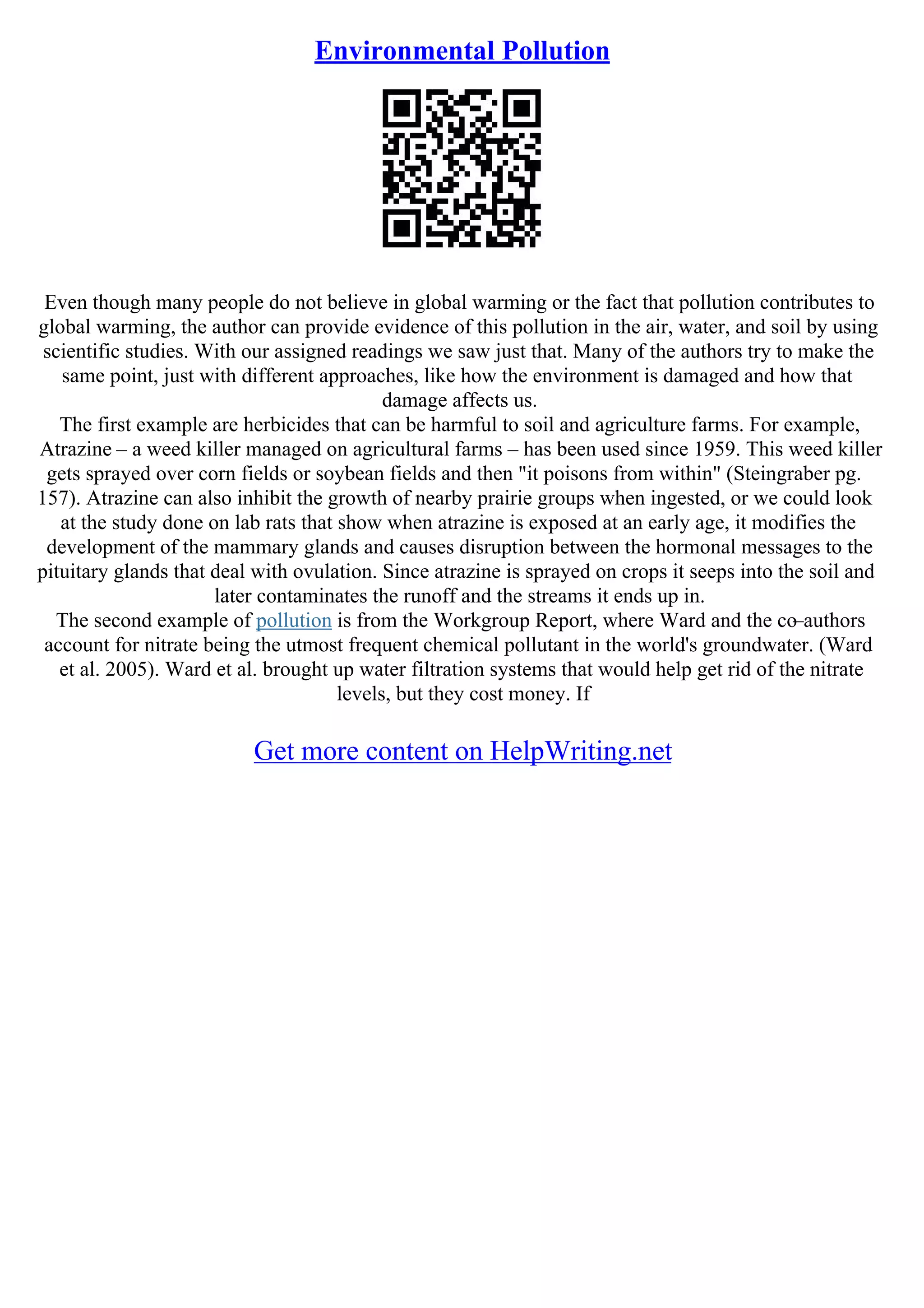 Environmental Pollution
Even though many people do not believe in global warming or the fact that pollution contributes to
global warming, the author can provide evidence of this pollution in the air, water, and soil by using
scientific studies. With our assigned readings we saw just that. Many of the authors try to make the
same point, just with different approaches, like how the environment is damaged and how that
damage affects us.
The first example are herbicides that can be harmful to soil and agriculture farms. For example,
Atrazine – a weed killer managed on agricultural farms – has been used since 1959. This weed killer
gets sprayed over corn fields or soybean fields and then "it poisons from within" (Steingraber pg.
157). Atrazine can also inhibit the growth of nearby prairie groups when ingested, or we could look
at the study done on lab rats that show when atrazine is exposed at an early age, it modifies the
development of the mammary glands and causes disruption between the hormonal messages to the
pituitary glands that deal with ovulation. Since atrazine is sprayed on crops it seeps into the soil and
later contaminates the runoff and the streams it ends up in.
The second example of pollution is from the Workgroup Report, where Ward and the co–authors
account for nitrate being the utmost frequent chemical pollutant in the world's groundwater. (Ward
et al. 2005). Ward et al. brought up water filtration systems that would help get rid of the nitrate
levels, but they cost money. If
Get more content on HelpWriting.net
 