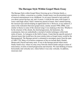 The Baroque Style Within Gospel Music Essay
The Baroque Style within Gospel Music Growing up in a Christian family, a
minister as a father, a musician as a mother, Gospel music was the prominent source
of musical entertainment in my childhood. As my peers listened to and could tell
you about current hip hop, rap, and r b music, I could do the same with Gospel. It
wasn t until high school, when I started my pursuit of music, that I started learning
the classical style and developing an appreciation for it. However, in my endeavor, I
came to the realization that most gospel music, mainly around 1990s 2000s, were
similar in theory to some of the classical songs I was studying at the time. Whether it
be the structure of the chords, the chord progressions, the harmonies, the
counterpoint, there are undoubtedly a myriad of similar techniques within both
styles of music. As I progress in the field of music, I learn that the specific period of
classical music that would have the most similar traits as Gospel music would be the
Baroqueperiod. The Baroque period is estimated to encompass music from the span
of 1600 1750. Many of its known composers of the era include Bach, Handel,
Monteverdi, Purcell and many more. It was in the baroque period where music
finally found a key; where we stray away from the church modes and get a sense of
tonicization, in terms of chord progressions and structure. We start thinking of music
horizontally and vertically now, where before it was only vertically. In addition,
musicians start
 