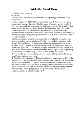Serial Killer Speech Essay
COM 103: Public Speaking
OUTLINE
Specific Goal: To inform my audience about the psychology of the serial killer.
Introduction:
A. There are possibly 20 100 of them active in the U.S. B. They are sociopathic,
psychopathic monsters that hide behind the masks of normal everyday people. C.
They have no conscience, no empathy, no feelings or remorse. Only apathy. A dark
empty world where the only sense of satisfaction and feeling comes from taking
the life of another. D. What causes this type of behavior? What could make
someone commit such grisly crimes for the sake of mere pleasure? E. Today I will be
talking to you about the psychology of the serial killer. F. We... Show more content
on Helpwriting.net ...
Ed Gein s religiously fanatical, notorious mother instilled in her son that women
were vessels of sin and caused disease (Psycho s Norman Bates was based on Ed
Gein) 3. Charles Manson s mother constantly belittled him as a child and would
send him to school dressed as a girl for punishment. E. We can t always point the
finger at crazy mothers: 1. The Boston Strangler, Albert DeSalvo, was sold off as a
slave by his father while his mother searched for him for days. 2. John Wayne Gacy s
father verbally abused him daily and even shot his dog for punishment.
(However not every person that comes from a terrible upbringing turns homicidal,
which brings me to my next point:)
II. Frontal lobe brain injuries. A. The prefrontal cortex, which makes up 25% of the
brain, acts as a controlling mechanism for anger and aggression. B. The frontal lobe
is considered responsible for much of the behavior that makes possible stable and
adequate social relations. Self control, planning, judgment, the balance of individual
versus social needs, and many other essential functions are controlled by the frontal
structures of the brain. (Rutigliano) 1. It only makes sense that this could be a
contributing factor in habitual murders. 2. A
 