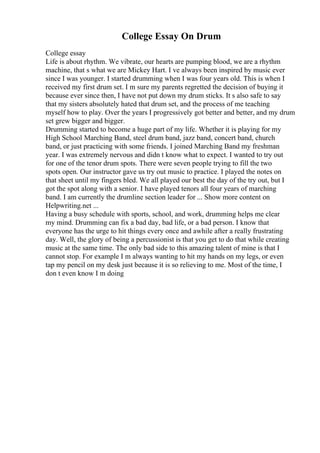 College Essay On Drum
College essay
Life is about rhythm. We vibrate, our hearts are pumping blood, we are a rhythm
machine, that s what we are Mickey Hart. I ve always been inspired by music ever
since I was younger. I started drumming when I was four years old. This is when I
received my first drum set. I m sure my parents regretted the decision of buying it
because ever since then, I have not put down my drum sticks. It s also safe to say
that my sisters absolutely hated that drum set, and the process of me teaching
myself how to play. Over the years I progressively got better and better, and my drum
set grew bigger and bigger.
Drumming started to become a huge part of my life. Whether it is playing for my
High School Marching Band, steel drum band, jazz band, concert band, church
band, or just practicing with some friends. I joined Marching Band my freshman
year. I was extremely nervous and didn t know what to expect. I wanted to try out
for one of the tenor drum spots. There were seven people trying to fill the two
spots open. Our instructor gave us try out music to practice. I played the notes on
that sheet until my fingers bled. We all played our best the day of the try out, but I
got the spot along with a senior. I have played tenors all four years of marching
band. I am currently the drumline section leader for ... Show more content on
Helpwriting.net ...
Having a busy schedule with sports, school, and work, drumming helps me clear
my mind. Drumming can fix a bad day, bad life, or a bad person. I know that
everyone has the urge to hit things every once and awhile after a really frustrating
day. Well, the glory of being a percussionist is that you get to do that while creating
music at the same time. The only bad side to this amazing talent of mine is that I
cannot stop. For example I m always wanting to hit my hands on my legs, or even
tap my pencil on my desk just because it is so relieving to me. Most of the time, I
don t even know I m doing
 