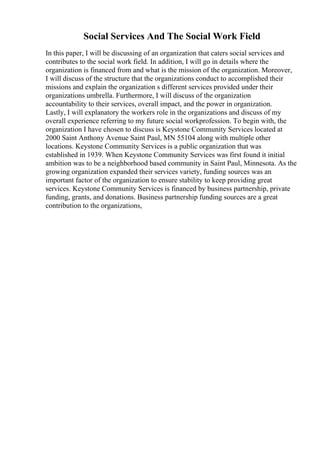 Social Services And The Social Work Field
In this paper, I will be discussing of an organization that caters social services and
contributes to the social work field. In addition, I will go in details where the
organization is financed from and what is the mission of the organization. Moreover,
I will discuss of the structure that the organizations conduct to accomplished their
missions and explain the organization s different services provided under their
organizations umbrella. Furthermore, I will discuss of the organization
accountability to their services, overall impact, and the power in organization.
Lastly, I will explanatory the workers role in the organizations and discuss of my
overall experience referring to my future social workprofession. To begin with, the
organization I have chosen to discuss is Keystone Community Services located at
2000 Saint Anthony Avenue Saint Paul, MN 55104 along with multiple other
locations. Keystone Community Services is a public organization that was
established in 1939. When Keystone Community Services was first found it initial
ambition was to be a neighborhood based community in Saint Paul, Minnesota. As the
growing organization expanded their services variety, funding sources was an
important factor of the organization to ensure stability to keep providing great
services. Keystone Community Services is financed by business partnership, private
funding, grants, and donations. Business partnership funding sources are a great
contribution to the organizations,
 