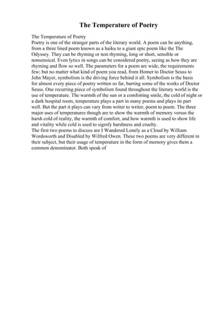 The Temperature of Poetry
The Temperature of Poetry
Poetry is one of the stranger parts of the literary world. A poem can be anything,
from a three lined poem known as a haiku to a giant epic poem like the The
Odyssey. They can be rhyming or non rhyming, long or short, sensible or
nonsensical. Even lyrics in songs can be considered poetry, seeing as how they are
rhyming and flow so well. The parameters for a poem are wide, the requirements
few; but no matter what kind of poem you read, from Homer to Doctor Seuss to
John Mayer, symbolism is the driving force behind it all. Symbolism is the basis
for almost every piece of poetry written so far, barring some of the works of Doctor
Seuss. One recurring piece of symbolism found throughout the literary world is the
use of temperature. The warmth of the sun or a comforting smile, the cold of night or
a dark hospital room, temperature plays a part in many poems and plays its part
well. But the part it plays can vary from writer to writer, poem to poem. The three
major uses of temperatures though are to show the warmth of memory versus the
harsh cold of reality, the warmth of comfort, and how warmth is used to show life
and vitality while cold is used to signify harshness and cruelty.
The first two poems to discuss are I Wandered Lonely as a Cloud by William
Wordsworth and Disabled by Wilfred Owen. These two poems are very different in
their subject, but their usage of temperature in the form of memory gives them a
common denominator. Both speak of
 