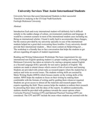 University Services That Assist International Students
University Services that assist International Students in their successful
Transition to studying in the US Gopi Nadh Kancharla
Fairleigh Dickinson University
Abstract
Introduction Each and every international student will definitely feel it difficult
initially to the sudden change of culture, environmental conditions and language. It
would be a common scenario in most of the international student cases including me.
Being an international scholar, I found it really hard to accommodate these changes,
but the sources provided by my university specially in case of the international
students helped me a great deal overcoming these troubles. Every university should
provide their international students ... Show more content on Helpwriting.net ...
The workshop is a friendly face to face conversation that helps the students to get
advices regarding all aspects of student requirement.
Reading and Writing Enhancement Workshops The basic requirement for any
international non English speaking student is a proper reading and writing. Fairleigh
Dickinson University has taken an initiative by starting a program named English
as a Second Language (ESL) specially for non native speakers of English. The
students are made to attend classes which consist of lots of activities and learning.
Students are provided with certain tasks as research papers where the student has to
analyze and write on several issues. The students writing skills are assisted by
Metro Writing Studio (MWS) which focuses mainly on the writing skills of the
student. MWS helps the students to focus on their writing by making them
comfortable with the formats of writing and by guiding them whenever required.
Students are given access to almost all the materials and research papers from
experts regarding the field. These sources helps the students to redirect their research
by presenting their ideas with the ideas of the experts. In addition academically,
students should be provided with guidance towards the career options where
Curricular Practical Training (CPT) and Optional Practical Training (OPT) are
considered. The CPT and OPT include the areas where students are assisted with the
 