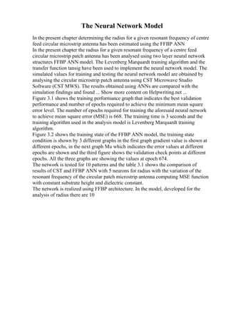 The Neural Network Model
In the present chapter determining the radius for a given resonant frequency of centre
feed circular microstrip antenna has been estimated using the FFBP ANN
In the present chapter the radius for a given resonant frequency of a centre feed
circular microstrip patch antenna has been analysed using two layer neural network
structures FFBP ANN model. The Levenberg Marquardt training algorithm and the
transfer function tansig have been used to implement the neural network model. The
simulated values for training and testing the neural network model are obtained by
analysing the circular microstrip patch antenna using CST Microwave Studio
Software (CST MWS). The results obtained using ANNs are compared with the
simulation findings and found ... Show more content on Helpwriting.net ...
Figure 3.1 shows the training performance graph that indicates the best validation
performance and number of epochs required to achieve the minimum mean square
error level. The number of epochs required for training the aforesaid neural network
to achieve mean square error (MSE) is 668. The training time is 3 seconds and the
training algorithm used in the analysis model is Levenberg Marquardt training
algorithm.
Figure 3.2 shows the training state of the FFBP ANN model, the training state
condition is shown by 3 different graphs in the first graph gradient value is shown at
different epochs, in the next graph Mu which indicates the error values at different
epochs are shown and the third figure shows the validation check points at different
epochs. All the three graphs are showing the values at epoch 674.
The network is tested for 10 patterns and the table 3.1 shows the comparison of
results of CST and FFBP ANN with 5 neurons for radius with the variation of the
resonant frequency of the circular patch microstrip antenna computing MSE function
with constant substrate height and dielectric constant.
The network is realized using FFBP architecture. In the model, developed for the
analysis of radius there are 10
 