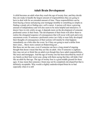 Adult Brain Development
A child becomes an adult when they reach the age of twenty four, and they decide
they are ready to handle the largest amount of responsibilities they are going to
have to deal with for an extended amount of time. These responsibilities can be
from buying a house and paying your mortgage monthly to something as simple as
finding a steady job or finding one s self a career. A person will show a growing
amount of independence and will also seem to be more helpful and interactive. It
doesn t have to rely solely on age, it depends more on the development of someone
prefrontal cortex in their brain. The development of their brain will allow them to
realize the elongated sequence of consequences that will occur with each and every
uncommon event. If someone s prefrontal cortex isn t fully or near fully developed
their thoughts of consequences of their actions will mainly be what happens
immediately on a little after the event. So if they are going to steal a dollar from
their sister,... Show more content on Helpwriting.net ...
But those are not the case, even if someone can have a long strand of ongoing
thought that doesn t mean that they act like an adult. Also if someone is eighteen
they may not act or think like an adult even though they have adult responsibilities,
like taxes and mortgages. And the age of twenty one has been described by much of
my family as their best worst year, along with them saying that they still didn t feel
like an adult by that age. The age of twenty four is a good middle ground for these
ages. It may mean that someone s brain may not be completely developed but that is
definitely acceptable. Why would a slightly underdeveloped brain be so bad
especially when it is still
 