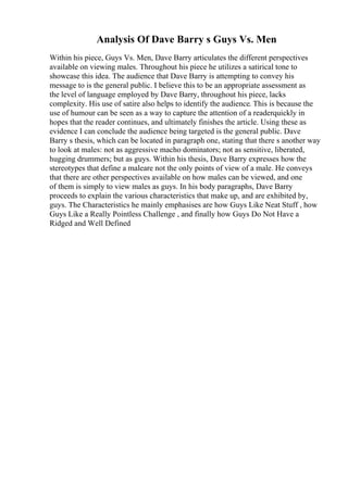 Analysis Of Dave Barry s Guys Vs. Men
Within his piece, Guys Vs. Men, Dave Barry articulates the different perspectives
available on viewing males. Throughout his piece he utilizes a satirical tone to
showcase this idea. The audience that Dave Barry is attempting to convey his
message to is the general public. I believe this to be an appropriate assessment as
the level of language employed by Dave Barry, throughout his piece, lacks
complexity. His use of satire also helps to identify the audience. This is because the
use of humour can be seen as a way to capture the attention of a readerquickly in
hopes that the reader continues, and ultimately finishes the article. Using these as
evidence I can conclude the audience being targeted is the general public. Dave
Barry s thesis, which can be located in paragraph one, stating that there s another way
to look at males: not as aggressive macho dominators; not as sensitive, liberated,
hugging drummers; but as guys. Within his thesis, Dave Barry expresses how the
stereotypes that define a maleare not the only points of view of a male. He conveys
that there are other perspectives available on how males can be viewed, and one
of them is simply to view males as guys. In his body paragraphs, Dave Barry
proceeds to explain the various characteristics that make up, and are exhibited by,
guys. The Characteristics he mainly emphasises are how Guys Like Neat Stuff , how
Guys Like a Really Pointless Challenge , and finally how Guys Do Not Have a
Ridged and Well Defined
 