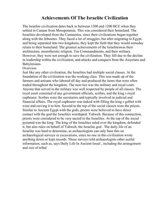 Achievements Of The Israelite Civilization
The Israelite civilization dates back to between 1300 and 1200 BCE when they
settled in Canaan from Mesopotamia. This was considered their homeland. The
Israelites developed from the Cannanites, since their civilizations began together
along with the Jebusites. They faced a lot of struggles, but after migrating to Egypt,
and being separated into two kingdoms, they kept the faith that they would someday
return to their homeland. The greatest achievements of the Israeliteswas their
architecture, monotheistic religion, Ten Commandments, and their military.
However, they were not enough to save the civilization. They fell due to the decline
in leadership within the civilization, and attacks and conquest from the Assyrians and
Babylonians.
Overview
Just like any other civilization, the Israelites had multiple social classes. At the
foundation of the civilization was the working class. This was made up of the
farmers and artisans who labored all day and produced the items that were often
traded throughout the kingdom. The next tier was the military and royal court.
Anyone that served in the military was well respected by people of all classes. The
royal court consisted of any government officials, scribes, and the king s royal
cupbearer. Scribes were the secretaries and typically involved in judicial and
financial affairs. The royal cupbearer was tasked with filling the king s goblet with
wine and serving it to him. Second to the top of the social classes were the priests.
Similar to Ancient Egypt with the gods, priests were believed to have direct
contact with the god the Israelites worshiped: Yahweh. Because of this connection,
priests were considered to be very sacred to the Israelites. At the top of the social
pyramid was the king. The king of the Israelites ruled over the kingdom, defended
it, but also rules on behalf of Yahweh, the Israelite god . The daily life of an
Israelite was hard to determine, as archaeologists can only base this on
archaeological surveys or excavations, since no one in this civilization wrote
anything down or kept records. These surveys told archaeologists other useful
information, such as, says Daily Life In Ancient Israel , including the arrangement
and size of tribal
 