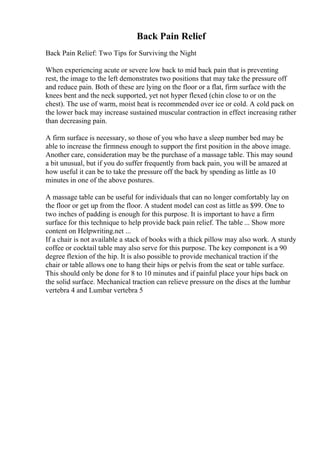Back Pain Relief
Back Pain Relief: Two Tips for Surviving the Night
When experiencing acute or severe low back to mid back pain that is preventing
rest, the image to the left demonstrates two positions that may take the pressure off
and reduce pain. Both of these are lying on the floor or a flat, firm surface with the
knees bent and the neck supported, yet not hyper flexed (chin close to or on the
chest). The use of warm, moist heat is recommended over ice or cold. A cold pack on
the lower back may increase sustained muscular contraction in effect increasing rather
than decreasing pain.
A firm surface is necessary, so those of you who have a sleep number bed may be
able to increase the firmness enough to support the first position in the above image.
Another care, consideration may be the purchase of a massage table. This may sound
a bit unusual, but if you do suffer frequently from back pain, you will be amazed at
how useful it can be to take the pressure off the back by spending as little as 10
minutes in one of the above postures.
A massage table can be useful for individuals that can no longer comfortably lay on
the floor or get up from the floor. A student model can cost as little as $99. One to
two inches of padding is enough for this purpose. It is important to have a firm
surface for this technique to help provide back pain relief. The table ... Show more
content on Helpwriting.net ...
If a chair is not available a stack of books with a thick pillow may also work. A sturdy
coffee or cocktail table may also serve for this purpose. The key component is a 90
degree flexion of the hip. It is also possible to provide mechanical traction if the
chair or table allows one to hang their hips or pelvis from the seat or table surface.
This should only be done for 8 to 10 minutes and if painful place your hips back on
the solid surface. Mechanical traction can relieve pressure on the discs at the lumbar
vertebra 4 and Lumbar vertebra 5
 