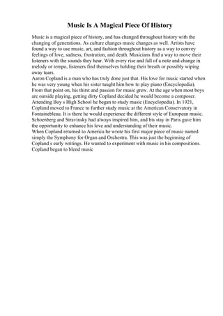 Music Is A Magical Piece Of History
Music is a magical piece of history, and has changed throughout history with the
changing of generations. As culture changes music changes as well. Artists have
found a way to use music, art, and fashion throughout history as a way to convey
feelings of love, sadness, frustration, and death. Musicians find a way to move their
listeners with the sounds they hear. With every rise and fall of a note and change in
melody or tempo, listeners find themselves holding their breath or possibly wiping
away tears.
Aaron Copland is a man who has truly done just that. His love for music started when
he was very young when his sister taught him how to play piano (Encyclopedia).
From that point on, his thirst and passion for music grew. At the age when most boys
are outside playing, getting dirty Copland decided he would become a composer.
Attending Boy s High School he began to study music (Encyclopedia). In 1921,
Copland moved to France to further study music at the American Conservatory in
Fontainebleau. It is there he would experience the different style of European music.
Schoenberg and Stravinsky had always inspired him, and his stay in Paris gave him
the opportunity to enhance his love and understanding of their music.
When Copland returned to America he wrote his first major piece of music named
simply the Symphony for Organ and Orchestra. This was just the beginning of
Copland s early writings. He wanted to experiment with music in his compositions.
Copland began to blend music
 