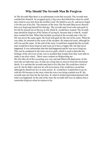 Why Should The Seventh Man Be Forgiven
In The Seventh Man there is an unfortunate event that occured. The seventh man
watched his friend K. be swepped up by a big wave that killed him when he could
have tried to save him from the terrible event. He failed to save K. and never forgot
it for the rest of his life. The narrator of the story The Seventh Man never showed
him ever forgiving himself for that day. The seventh man lived with such guilt in
his life he missed out on the joy in life which K. would have wanted. The seventh
man should be forgiven of his failure of saving K. because that is what K. would
have wanted for him. When that incident occurred in the seventh man s life, his
life was never the same again. He lived with guilt for the rest of his years. When he
was older, he returned to the scene of the incident. He improved some, although he
still was not the same. At the end of the story I would have hoped that the seventh
man would have been forgiven and went on to have a happy life, but that never
happened. It was unfortunate that this had happened and he was never forgiven.
This can be compared to the term survivor guilt, which is used to describe the
feelings of the survivors of any war or accident that wonder how they were able to
make it out alive when... Show more content on Helpwriting.net ...
His life after all of this occurring was very sad and filled with depression. In the
story the seventh man says, It took me a long time to recover from the emotional
shock. It is sad that the seventh man had to live like that. He could have tried to
save K. but he didn t and now he will never know if he could have saved him
although he should not live in such sorrow. K. would have wanted him to go on
with his life because in the story when the wave was being washed over K. the
seventh man saw him for the last time. K. kind of smiled and looked pleased with
what was happened. In the end of the story the seventh still lives in sadness but is
somewhat forgiven when he returns to his
 