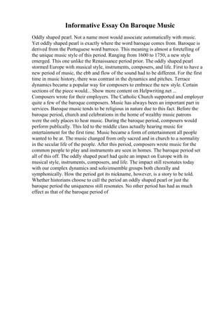 Informative Essay On Baroque Music
Oddly shaped pearl. Not a name most would associate automatically with music.
Yet oddly shaped pearl is exactly where the word baroque comes from. Baroque is
derived from the Portuguese word barroco. This meaning is almost a foretelling of
the unique music style of this period. Ranging from 1600 to 1750, a new style
emerged. This one unlike the Renaissance period prior. The oddly shaped pearl
stormed Europe with musical style, instruments, composers, and life. First to have a
new period of music, the ebb and flow of the sound had to be different. For the first
time in music history, there was contrast in the dynamics and pitches. Terrace
dynamics became a popular way for composers to embrace the new style. Certain
sections of the piece would... Show more content on Helpwriting.net ...
Composers wrote for their employers. The Catholic Church supported and employer
quite a few of the baroque composers. Music has always been an important part in
services. Baroque music tends to be religious in nature due to this fact. Before the
baroque period, church and celebrations in the home of wealthy music patrons
were the only places to hear music. During the baroque period, composers would
perform publically. This led to the middle class actually hearing music for
entertainment for the first time. Music became a form of entertainment all people
wanted to be at. The music changed from only sacred and in church to a normality
in the secular life of the people. After this period, composers wrote music for the
common people to play and instruments are seen in homes. The baroque period set
all of this off. The oddly shaped pearl had quite an impact on Europe with its
musical style, instruments, composers, and life. The impact still resonates today
with our complex dynamics and solo/ensemble groups both chorally and
symphonically. How the period got its nickname, however, is a story to be told.
Whether historians choose to call the period an oddly shaped pearl or just the
baroque period the uniqueness still resonates. No other period has had as much
effect as that of the baroque period of
 