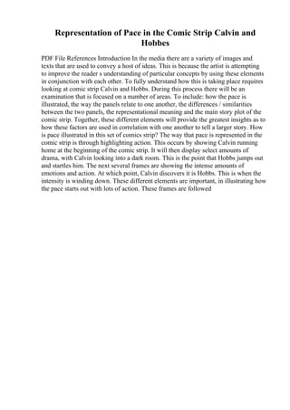 Representation of Pace in the Comic Strip Calvin and
Hobbes
PDF File References Introduction In the media there are a variety of images and
texts that are used to convey a host of ideas. This is because the artist is attempting
to improve the reader s understanding of particular concepts by using these elements
in conjunction with each other. To fully understand how this is taking place requires
looking at comic strip Calvin and Hobbs. During this process there will be an
examination that is focused on a number of areas. To include: how the pace is
illustrated, the way the panels relate to one another, the differences / similarities
between the two panels, the representational meaning and the main story plot of the
comic strip. Together, these different elements will provide the greatest insights as to
how these factors are used in correlation with one another to tell a larger story. How
is pace illustrated in this set of comics strip? The way that pace is represented in the
comic strip is through highlighting action. This occurs by showing Calvin running
home at the beginning of the comic strip. It will then display select amounts of
drama, with Calvin looking into a dark room. This is the point that Hobbs jumps out
and startles him. The next several frames are showing the intense amounts of
emotions and action. At which point, Calvin discovers it is Hobbs. This is when the
intensity is winding down. These different elements are important, in illustrating how
the pace starts out with lots of action. These frames are followed
 