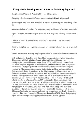 Essay about Developmental Views of Parenting Style and...
Developmental Views of Parenting Style and Effectiveness
Parenting effectiveness and influence have been studied by developmental
psychologists who have been interested in the role of parenting and how it may affect
the
success or failure of children. An important aspect to this area of research is parenting
styles. There have been four styles noted and each may have differing outcomes for
the
children in later life: authoritarian, authoritative, permissive, and unengaged
/uninvolved.
Positive discipline and corporal punishment are ways parents may choose to respond
to a
child?s misbehavior. Usually corporal punishment is identified with the authoritative
style and positive discipline with the ... Show more content on Helpwriting.net ...
They expect a high level of conformity of their children. Often they are
unresponsive to their children?s needs. Often, if the child does not do exactly as
the parent requires the parent will use force to get the child to do what is expected.
Baumrind?s (1991) study describes authoritative parents as both demanding and
responsive. The parents set reasonable limits for the children and expect them to
follow through, but will also listen to the child?s concerns. They express warm
feelings toward the child and are patient. Both parent and child gets to have a say in
matters. Unresponsive/uninvolved parents are low in both responsiveness and
demandingness. They may reject the child. They do not show any effort beyond
what is needed to take care of the child?s basic needs. If this parenting style is
extreme it is considered child neglect. Children of authoritative parents usually have
the most desirable profiles. They are generally friendly with peers, independent, have
a high degree of self control, and work well with adults. They have more self
confidence when attempting new tasks. They also tend to have more self control.
Children of authoritarian parents tend to act out aggressively and display disruptive
behaviors. Bierman, Lengua, McMahon, and Stormshak (2000) found that parenting
styles that included yelling/ nagging were associated with all types of
 