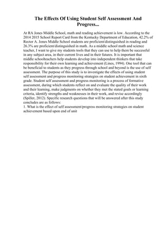 The Effects Of Using Student Self Assessment And
Progress...
At RA Jones Middle School, math and reading achievement is low. According to the
2014 2015 School Report Card from the Kentucky Department of Education, 42.2% of
Rector A. Jones Middle School students are proficient/distinguished in reading and
26.3% are proficient/distinguished in math. As a middle school math and science
teacher, I want to give my students tools that they can use to help them be successful
in any subject area, in their current lives and in their futures. It is important that
middle schoolteachers help students develop into independent thinkers that take
responsibility for their own learning and achievement (Lines, 1994). One tool that can
be beneficial to students as they progress through school and beyond is the use of self
assessment. The purpose of this study is to investigate the effects of using student
self assessment and progress monitoring strategies on student achievement in sixth
grade. Student self assessment and progress monitoring is a process of formative
assessment, during which students reflect on and evaluate the quality of their work
and their learning, make judgments on whether they met the stated goals or learning
criteria, identify strengths and weaknesses in their work, and revise accordingly
(Spiller, 2012). Specific research questions that will be answered after this study
concludes are as follows:
1. What is the effect of self assessment/progress monitoring strategies on student
achievement based upon end of unit
 