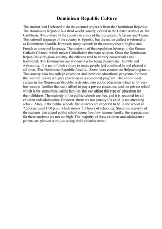 Dominican Republic Culture
The student that I selected to do the cultural project is from the Dominican Republic.
The Dominican Republic is a third world country located in the Grater Antilles or The
Caribbean. The culture of the country is a mix of the Europeans, Africans and Tainos.
The national language of the country is Spanish, but the native dialect is referred to
as Dominican Spanish. However, many schools in the country teach English and
French as a second language. The majority of the population belongs to the Roman
Catholic Church, which makes Catholicism the main religion. Since the Dominican
Republicis a religious country, the citizens tend to be very conservative and
traditional. The Dominicans are also known for being charismatic, humble and
welcoming. It is part of their culture to make people feel comfortable and pleased at
all times. The Dominican Republic food is... Show more content on Helpwriting.net ...
The country also has college education and technical educational programs for those
that want to pursue a higher education or a vocational program. The educational
system in the Dominican Republic is divided into public education which is for very
low income families that can t afford to pay a private education, and the private school
which is for economical stable families that can afford this type of education for
their children. The majority of the public schools are free, and it is required for all
children and adolescents. However, there are not penalty if a child is not attending
school. Also, in the public schools, the students are expected to be in the school at
7:30 a.m. until 1:00 p.m., which makes 5.5 hours of schooling. Since the majority of
the students that attend public school come from low income family, the expectations
for these students are not too high. The majority of these children and adolescent s
parents are pleased with just seeing their children attend
 