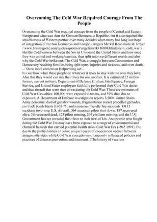 Overcoming The Cold War Required Courage From The
People
Overcoming the Cold War required courage from the people of Central and Eastern
Europe and what was then the German Democratic Republic, but it also required the
steadfastness of Western partner over many decades when many had long lost hope
of integration of the two Germanys and Europe. (Angela Merkel Read more at: https:/
/ www.brainyquote.com/quotes/quotes/a/angelamerk416808.html?src=t_cold_war.)
But the Cold warwas between the Soviet Unionand the United States and how once
they was united and working together, then split into two different worlds and also
why the Cold War broke out. The Cold War, a struggle between Communism and
Democracy resulting families being split apart, injuries and sickness, and even death.
... Show more content on Helpwriting.net ...
It s sad how when these people do whatever it takes to stay with the ones they love.
Also that they would eve risk their lives for one another. It is estimated 22 million
former, current military, Department of Defense Civilian, Intelligence, Foreign
Service, and United States employees faithfully performed their Cold War duties
and that aircraft that were shot down during the Cold War. These are estimates of
Cold War Casualties: 400,000 were exposed to toxins, and 59% died due to
exposure. A Department of Defense investigation reports 3,500+ United States
Army personnel died of gunshot wounds, fragmentation rocket propelled grenades,
car truck bomb blasts (1965 75; and numerous friendly fire incidents. Of 15
incidents involving U.S. Aircraft: 364 american pilots shot down, 187 recovered
alive, 36 recovered dead, 123 pilots missing, 269 civilians missing, and the U.S.
Government has not revealed their fates to their next of kin. And people who fought
during the Cold War Era may have been exposed to a range of environmental and
chemical hazards that carried potential health risks. Cold War Era (1945 1991). But
due to the particularities of polio, unique spaces of cooperation opened between
antagonistic sides while Cold War concepts simultaneously influenced policies and
practices of diseases prevention and treatment. (The history of vaccines
 