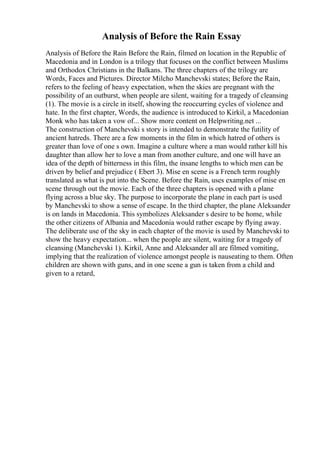 Analysis of Before the Rain Essay
Analysis of Before the Rain Before the Rain, filmed on location in the Republic of
Macedonia and in London is a trilogy that focuses on the conflict between Muslims
and Orthodox Christians in the Balkans. The three chapters of the trilogy are
Words, Faces and Pictures. Director Milcho Manchevski states; Before the Rain,
refers to the feeling of heavy expectation, when the skies are pregnant with the
possibility of an outburst, when people are silent, waiting for a tragedy of cleansing
(1). The movie is a circle in itself, showing the reoccurring cycles of violence and
hate. In the first chapter, Words, the audience is introduced to Kirkil, a Macedonian
Monk who has taken a vow of... Show more content on Helpwriting.net ...
The construction of Manchevski s story is intended to demonstrate the futility of
ancient hatreds. There are a few moments in the film in which hatred of others is
greater than love of one s own. Imagine a culture where a man would rather kill his
daughter than allow her to love a man from another culture, and one will have an
idea of the depth of bitterness in this film, the insane lengths to which men can be
driven by belief and prejudice ( Ebert 3). Mise en scene is a French term roughly
translated as what is put into the Scene. Before the Rain, uses examples of mise en
scene through out the movie. Each of the three chapters is opened with a plane
flying across a blue sky. The purpose to incorporate the plane in each part is used
by Manchevski to show a sense of escape. In the third chapter, the plane Aleksander
is on lands in Macedonia. This symbolizes Aleksander s desire to be home, while
the other citizens of Albania and Macedonia would rather escape by flying away.
The deliberate use of the sky in each chapter of the movie is used by Manchevski to
show the heavy expectation... when the people are silent, waiting for a tragedy of
cleansing (Manchevski 1). Kirkil, Anne and Aleksander all are filmed vomiting,
implying that the realization of violence amongst people is nauseating to them. Often
children are shown with guns, and in one scene a gun is taken from a child and
given to a retard,
 