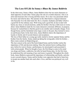 The Loss Of Life In Sonny s Blues By James Baldwin
In the short story, Sonny s Blues, James Baldwin show the two main characters as
ideal opposites of each other. Sonny plays the role of a wistful character, who is an
artist and musician who is loving and likes music. He is also very passionate about
his music and what he does. The narrator on the other hand is a logical character
who basically lives the ideal male life. He is a teacher, husband, and father which is
a good life for the ordinary man. With living such a good life, he has to deal with
barely any stress or mixed emotions, unlike his brother who has a little more to worry
about. James Baldwin made the two main characters extremely different, on purpose,
because he wanted them to find the good in one another and eventually change. Even
though Sonny and his familyhad some tragic events in the past, they learned to move
on and bounce back. In the short story, James Baldwin shows the importance of
loyalty to family and of second chances and acceptance.
The loss of their father at a young age really started to slowly separate Sonny and his
brother from the family. Sonny ended up taking the wrong path, while his brother ...
Show more content on Helpwriting.net ...
The Jazz concert at the end of the book helped Sonny and his brother realize the
importance of life and decision making. Since the narrator knows nothing about
jazz, before he went to Sonny s performance, he stereotyped it and associated it
with certain people. When he thought of jazz, the first thing to come to his mind
was drugs and Sonny s addiction, but after he heard Sonny play, for the first time,
he understood the real meaning of jazz and music in general. Throughout the whole
book, James Baldwin expressed the importance of relationships and family, and also
to give second chances. Sonny and his brother were opposites that had to learn how
to accept one another back into each other s lives, and that was portrayed very well
in the
 