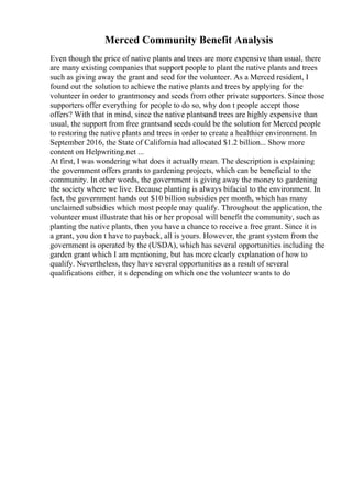 Merced Community Benefit Analysis
Even though the price of native plants and trees are more expensive than usual, there
are many existing companies that support people to plant the native plants and trees
such as giving away the grant and seed for the volunteer. As a Merced resident, I
found out the solution to achieve the native plants and trees by applying for the
volunteer in order to grantmoney and seeds from other private supporters. Since those
supporters offer everything for people to do so, why don t people accept those
offers? With that in mind, since the native plantsand trees are highly expensive than
usual, the support from free grantsand seeds could be the solution for Merced people
to restoring the native plants and trees in order to create a healthier environment. In
September 2016, the State of California had allocated $1.2 billion... Show more
content on Helpwriting.net ...
At first, I was wondering what does it actually mean. The description is explaining
the government offers grants to gardening projects, which can be beneficial to the
community. In other words, the government is giving away the money to gardening
the society where we live. Because planting is always bifacial to the environment. In
fact, the government hands out $10 billion subsidies per month, which has many
unclaimed subsidies which most people may qualify. Throughout the application, the
volunteer must illustrate that his or her proposal will benefit the community, such as
planting the native plants, then you have a chance to receive a free grant. Since it is
a grant, you don t have to payback, all is yours. However, the grant system from the
government is operated by the (USDA), which has several opportunities including the
garden grant which I am mentioning, but has more clearly explanation of how to
qualify. Nevertheless, they have several opportunities as a result of several
qualifications either, it s depending on which one the volunteer wants to do
 