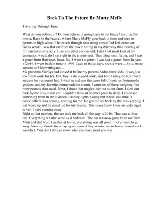 Back To The Future By Marty Mcfly
Traveling Through Time
What do you believe in? Do you believe in going back to the future? Just like the
movie, Back to the Future , where Marty McFly goes back in time and sees his
parents in high school. He travels through time using a modified DeLorean car.
Guess what? I saw that car from the movie sitting in my driveway that morning of
my parents anniversary. Like any other curious kid, I did what most kids of my
generation would do. I sat right in the drivers seat. That thing went flying, and I was
a goner from Hawkeye, Iowa. No, I wasn t a goner. I was just a goner from the year
of 2016. I went back in time to 1993. Back in those days, people were ... Show more
content on Helpwriting.net ...
My grandma Marilyn had closed it before my parents had us three kids. It was just
too much work for her. But, boy is she a good cook, and I can t imagine how much
success her restaurant had. I went in and saw the cases full of pastries, homemade
goodies, and my favorite, homemade ice cream. I came out of there weighing five
more pounds than usual. Next, I drove that magical car out to our farm. I slept out
back by the bins in that car. I couldn t think of another place to sleep. I could see
something from in the distance, flashing lights. Going red, white, and blue. A
police officer was coming, coming for me. He got me out back by the bins sleeping. I
had woke up and he asked me for my license. This many knew I was an under aged
driver. I tried running away.
Right at that moment, the car took me back all the way to 2016. That was a close
one. Everything was the same as it had been. The car was now gone from our farm.
Mom and dad were together at home, everything was all good. I never want to go
away from my family for a day again, even if they wanted me to leave them alone I
wouldn t. You don t always know what you have until you lose
 