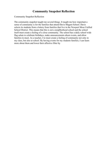 Community Snapshot Reflection
Community Snapshot Reflection
The community snapshot taught me several things. It taught me how important a
sense of community is for the families that attend Davis Magnet School. Davis
selects its students from a lottery from families that live in the Newport Mesa Unified
School District. This means that this is not a neighborhood school and the school
itself must create a feeling of a close community. The school has a daily school wide
flag salute to celebrate birthdays, make announcements about events, and allow
families to meet. As a teacher, I to must create a feeling of community not only in
my class, but also at school. By having events for my students families, I can learn
more about them and lower their affective filter by
 
