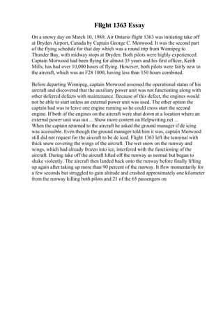 Flight 1363 Essay
On a snowy day on March 10, 1989, Air Ontario flight 1363 was initiating take off
at Dryden Airport, Canada by Captain George C. Morwood. It was the second part
of the flying schedule for that day which was a round trip from Winnipeg to
Thunder Bay, with midway stops at Dryden. Both pilots were highly experienced.
Captain Morwood had been flying for almost 35 years and his first officer, Keith
Mills, has had over 10,000 hours of flying. However, both pilots were fairly new to
the aircraft, which was an F28 1000, having less than 150 hours combined.
Before departing Winnipeg, captain Morwood assessed the operational status of his
aircraft and discovered that the auxiliary power unit was not functioning along with
other deferred defects with maintenance. Because of this defect, the engines would
not be able to start unless an external power unit was used. The other option the
captain had was to leave one engine running so he could cross start the second
engine. If both of the engines on the aircraft were shut down at a location where an
external power unit was not ... Show more content on Helpwriting.net ...
When the captain returned to the aircraft he asked the ground manager if de icing
was accessible. Even though the ground manager told him it was, captain Morwood
still did not request for the aircraft to be de iced. Flight 1363 left the terminal with
thick snow covering the wings of the aircraft. The wet snow on the runway and
wings, which had already frozen into ice, interfered with the functioning of the
aircraft. During take off the aircraft lifted off the runway as normal but began to
shake violently. The aircraft then landed back onto the runway before finally lifting
up again after taking up more than 90 percent of the runway. It flew momentarily for
a few seconds but struggled to gain altitude and crashed approximately one kilometer
from the runway killing both pilots and 21 of the 65 passengers on
 