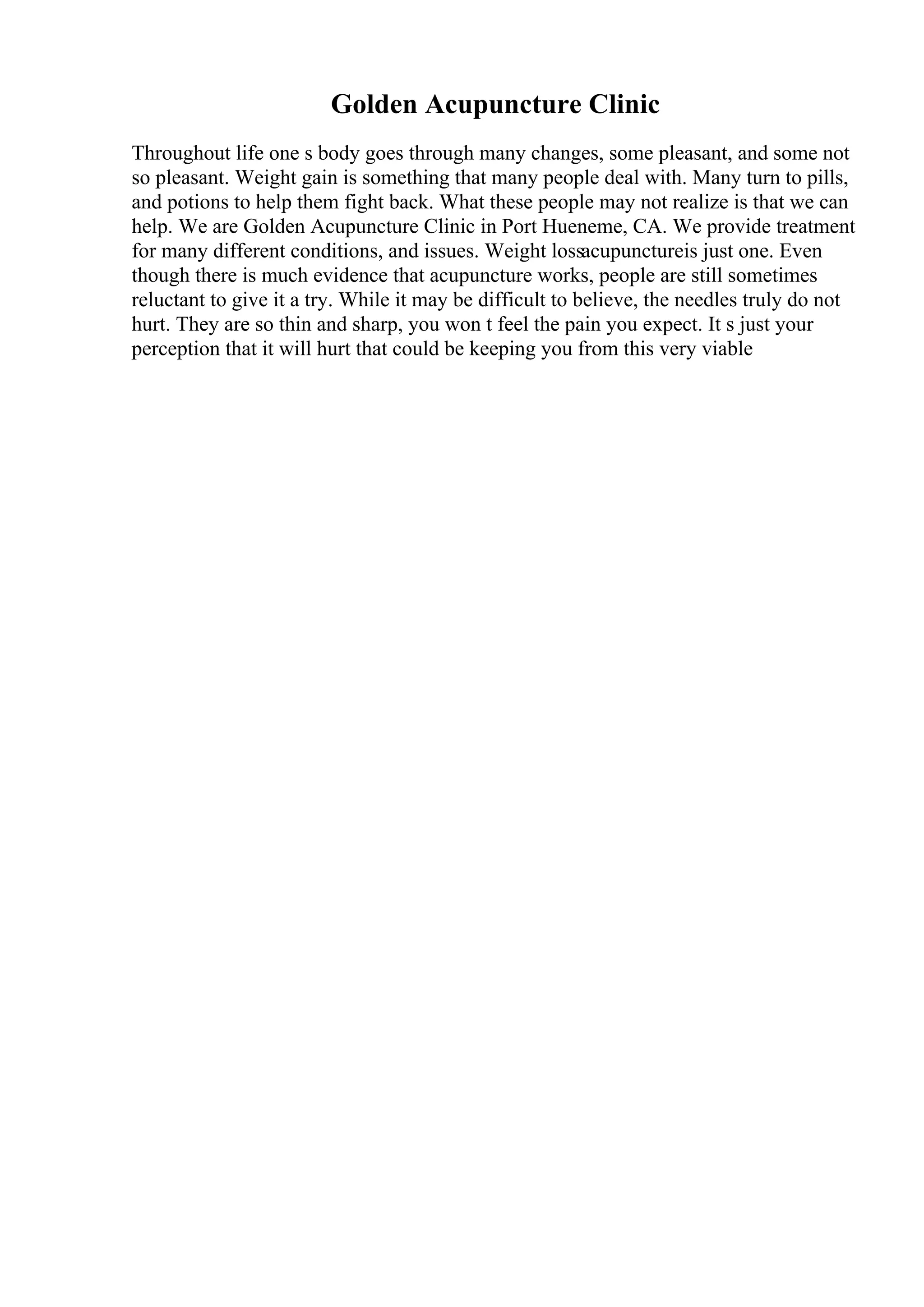 Golden Acupuncture Clinic
Throughout life one s body goes through many changes, some pleasant, and some not
so pleasant. Weight gain is something that many people deal with. Many turn to pills,
and potions to help them fight back. What these people may not realize is that we can
help. We are Golden Acupuncture Clinic in Port Hueneme, CA. We provide treatment
for many different conditions, and issues. Weight lossacupunctureis just one. Even
though there is much evidence that acupuncture works, people are still sometimes
reluctant to give it a try. While it may be difficult to believe, the needles truly do not
hurt. They are so thin and sharp, you won t feel the pain you expect. It s just your
perception that it will hurt that could be keeping you from this very viable
 