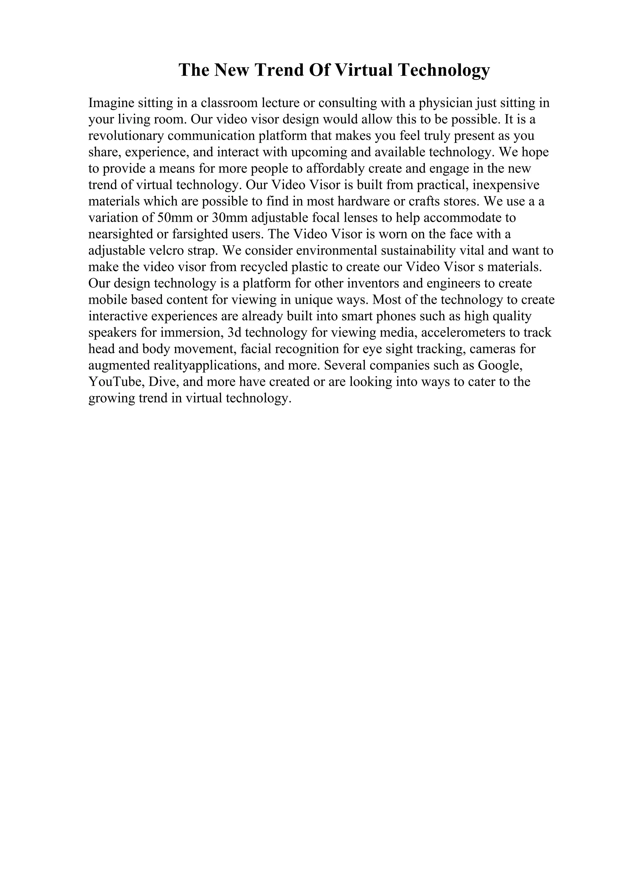 The New Trend Of Virtual Technology
Imagine sitting in a classroom lecture or consulting with a physician just sitting in
your living room. Our video visor design would allow this to be possible. It is a
revolutionary communication platform that makes you feel truly present as you
share, experience, and interact with upcoming and available technology. We hope
to provide a means for more people to affordably create and engage in the new
trend of virtual technology. Our Video Visor is built from practical, inexpensive
materials which are possible to find in most hardware or crafts stores. We use a a
variation of 50mm or 30mm adjustable focal lenses to help accommodate to
nearsighted or farsighted users. The Video Visor is worn on the face with a
adjustable velcro strap. We consider environmental sustainability vital and want to
make the video visor from recycled plastic to create our Video Visor s materials.
Our design technology is a platform for other inventors and engineers to create
mobile based content for viewing in unique ways. Most of the technology to create
interactive experiences are already built into smart phones such as high quality
speakers for immersion, 3d technology for viewing media, accelerometers to track
head and body movement, facial recognition for eye sight tracking, cameras for
augmented realityapplications, and more. Several companies such as Google,
YouTube, Dive, and more have created or are looking into ways to cater to the
growing trend in virtual technology.
 