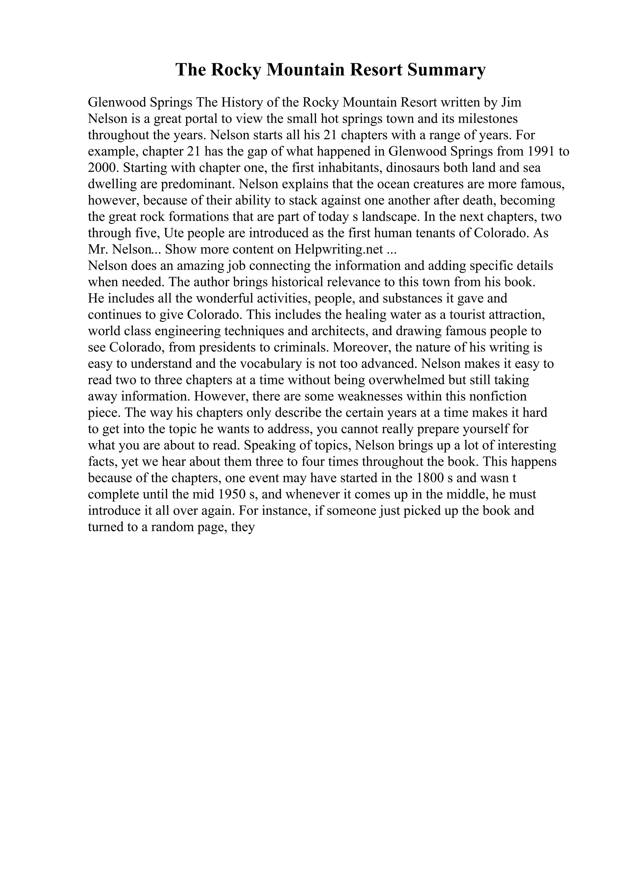 The Rocky Mountain Resort Summary
Glenwood Springs The History of the Rocky Mountain Resort written by Jim
Nelson is a great portal to view the small hot springs town and its milestones
throughout the years. Nelson starts all his 21 chapters with a range of years. For
example, chapter 21 has the gap of what happened in Glenwood Springs from 1991 to
2000. Starting with chapter one, the first inhabitants, dinosaurs both land and sea
dwelling are predominant. Nelson explains that the ocean creatures are more famous,
however, because of their ability to stack against one another after death, becoming
the great rock formations that are part of today s landscape. In the next chapters, two
through five, Ute people are introduced as the first human tenants of Colorado. As
Mr. Nelson... Show more content on Helpwriting.net ...
Nelson does an amazing job connecting the information and adding specific details
when needed. The author brings historical relevance to this town from his book.
He includes all the wonderful activities, people, and substances it gave and
continues to give Colorado. This includes the healing water as a tourist attraction,
world class engineering techniques and architects, and drawing famous people to
see Colorado, from presidents to criminals. Moreover, the nature of his writing is
easy to understand and the vocabulary is not too advanced. Nelson makes it easy to
read two to three chapters at a time without being overwhelmed but still taking
away information. However, there are some weaknesses within this nonfiction
piece. The way his chapters only describe the certain years at a time makes it hard
to get into the topic he wants to address, you cannot really prepare yourself for
what you are about to read. Speaking of topics, Nelson brings up a lot of interesting
facts, yet we hear about them three to four times throughout the book. This happens
because of the chapters, one event may have started in the 1800 s and wasn t
complete until the mid 1950 s, and whenever it comes up in the middle, he must
introduce it all over again. For instance, if someone just picked up the book and
turned to a random page, they
 