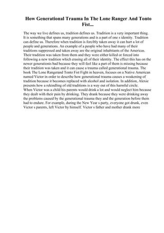 How Generational Trauma In The Lone Ranger And Tonto
Fist...
The way we live defines us, tradition defines us. Tradition is a very important thing.
It is something that spans many generations and is a part of one s identity. Tradition
can define us. Therefore when tradition is forcibly taken away it can hurt a lot of
people and generations. An example of a people who have had many of their
traditions suppressed and taken away are the original inhabitants of the Americas.
Their tradition was taken from them and they were either killed or forced into
following a new tradition which erasing all of their identity. The effect this has on the
newer generationis bad because they will feel like a part of them is missing because
their tradition was taken and it can cause a trauma called generational trauma. The
book The Lone Rangerand Tonto Fist Fight in heaven, focuses on a Native American
named Victor in order to describe how generational trauma causes a weakening of
tradition because it becomes replaced with alcohol and isolation. In addition, Alexie
presents how a rekindling of old traditions is a way out of this harmful circle.
When Victor was a child his parents would drink a lot and would neglect him because
they dealt with their pain by drinking. They drank because they were drinking away
the problems caused by the generational trauma they and the generation before them
had to endure. For example, during the New Year s party, everyone got drunk, even
Victor s parents, left Victor by himself. Victor s father and mother drank more
 