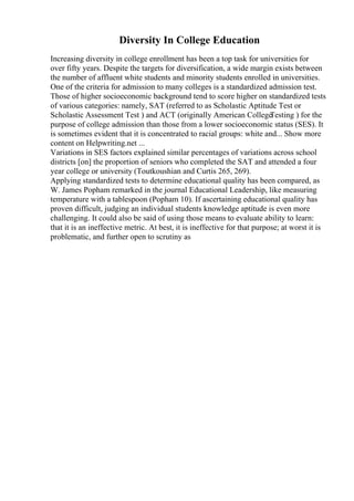 Diversity In College Education
Increasing diversity in college enrollment has been a top task for universities for
over fifty years. Despite the targets for diversification, a wide margin exists between
the number of affluent white students and minority students enrolled in universities.
One of the criteria for admission to many colleges is a standardized admission test.
Those of higher socioeconomic background tend to score higher on standardized tests
of various categories: namely, SAT (referred to as Scholastic Aptitude Test or
Scholastic Assessment Test ) and ACT (originally American College
Testing ) for the
purpose of college admission than those from a lower socioeconomic status (SES). It
is sometimes evident that it is concentrated to racial groups: white and... Show more
content on Helpwriting.net ...
Variations in SES factors explained similar percentages of variations across school
districts [on] the proportion of seniors who completed the SAT and attended a four
year college or university (Toutkoushian and Curtis 265, 269).
Applying standardized tests to determine educational quality has been compared, as
W. James Popham remarked in the journal Educational Leadership, like measuring
temperature with a tablespoon (Popham 10). If ascertaining educational quality has
proven difficult, judging an individual students knowledge aptitude is even more
challenging. It could also be said of using those means to evaluate ability to learn:
that it is an ineffective metric. At best, it is ineffective for that purpose; at worst it is
problematic, and further open to scrutiny as
 