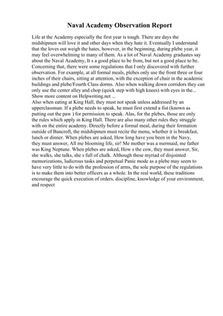 Naval Academy Observation Report
Life at the Academy especially the first year is tough. There are days the
midshipmen will love it and other days when they hate it. Eventually I understand
that the loves out weigh the hates, however, in the beginning, during plebe year, it
may feel overwhelming to many of them. As a lot of Naval Academy graduates say
about the Naval Academy, It s a good place to be from, but not a good place to be.
Concerning that, there were some regulations that I only discovered with further
observation. For example, at all formal meals, plebes only use the front three or four
inches of their chairs, sitting at attention, with the exception of chair in the academic
buildings and plebe/Fourth Class dorms. Also when walking down corridors they can
only use the center alley and chop (quick step with high knees) with eyes in the...
Show more content on Helpwriting.net ...
Also when eating at King Hall, they must not speak unless addressed by an
upperclassman. If a plebe needs to speak, he must first extend a fist (known as
putting out the paw ) for permission to speak. Alas, for the plebes, those are only
the rules which apply in King Hall. There are also many other rules they struggle
with on the entire academy. Directly before a formal meal, during their formation
outside of Bancroft, the midshipmen must recite the menu, whether it is breakfast,
lunch or dinner. When plebes are asked, How long have you been in the Navy,
they must answer, All me blooming life, sir! Me mother was a mermaid, me father
was King Neptune. When plebes are asked, How s the cow, they must answer, Sir,
she walks, she talks, she s full of chalk. Although these myriad of disjointed
memorizations, ludicrous tasks and perpetual Panic mode as a plebe may seem to
have very little to do with the profession of arms, the sole purpose of the regulations
is to make them into better officers as a whole. In the real world, these traditions
encourage the quick execution of orders, discipline, knowledge of your environment,
and respect
 